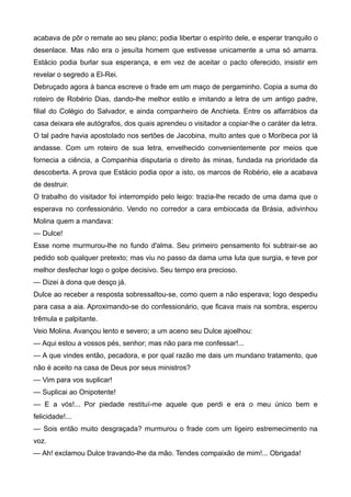 acabava de pôr o remate ao seu plano; podia libertar o espírito dele, e esperar tranquilo o
desenlace. Mas não era o jesuíta homem que estivesse unicamente a uma só amarra.
Estácio podia burlar sua esperança, e em vez de aceitar o pacto oferecido, insistir em
revelar o segredo a El-Rei.
Debruçado agora à banca escreve o frade em um maço de pergaminho. Copia a suma do
roteiro de Robério Dias, dando-lhe melhor estilo e imitando a letra de um antigo padre,
filial do Colégio do Salvador, e ainda companheiro de Anchieta. Entre os alfarrábios da
casa deixara ele autógrafos, dos quais aprendeu o visitador a copiar-lhe o caráter da letra.
O tal padre havia apostolado nos sertões de Jacobina, muito antes que o Moribeca por lá
andasse. Com um roteiro de sua letra, envelhecido convenientemente por meios que
fornecia a ciência, a Companhia disputaria o direito às minas, fundada na prioridade da
descoberta. A prova que Estácio podia opor a isto, os marcos de Robério, ele a acabava
de destruir.
O trabalho do visitador foi interrompido pelo leigo: trazia-lhe recado de uma dama que o
esperava no confessionário. Vendo no corredor a cara embiocada da Brásia, adivinhou
Molina quem a mandava:
— Dulce!
Esse nome murmurou-lhe no fundo d'alma. Seu primeiro pensamento foi subtrair-se ao
pedido sob qualquer pretexto; mas viu no passo da dama uma luta que surgia, e teve por
melhor desfechar logo o golpe decisivo. Seu tempo era precioso.
— Dizei à dona que desço já.
Dulce ao receber a resposta sobressaltou-se, como quem a não esperava; logo despediu
para casa a aia. Aproximando-se do confessionário, que ficava mais na sombra, esperou
trêmula e palpitante.
Veio Molina. Avançou lento e severo; a um aceno seu Dulce ajoelhou:
— Aqui estou a vossos pés, senhor; mas não para me confessar!...
— A que vindes então, pecadora, e por qual razão me dais um mundano tratamento, que
não é aceito na casa de Deus por seus ministros?
— Vim para vos suplicar!
— Suplicai ao Onipotente!
— E a vós!... Por piedade restituí-me aquele que perdi e era o meu único bem e
felicidade!...
— Sois então muito desgraçada? murmurou o frade com um ligeiro estremecimento na
voz.
— Ah! exclamou Dulce travando-lhe da mão. Tendes compaixão de mim!... Obrigada!
 