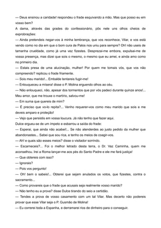 — Deus ensinou a caridade! respondeu o frade esquivando a mão. Mas que posso eu em
vosso bem?
A dama, através das grades do confessionário, pôs nele uns olhos cheios de
exprobrações:
— Ainda pretendeis negar-vos à minha lembrança, que vos reconhece, Vilar, e vos está
vendo como no dia em que o bom cura de Palos nos uniu para sempre? Oh! não useis de
tamanha crueldade, como já uma vez fizestes. Desprezai-me embora, expulsai-me de
vossa presença, mas dizei que sois o mesmo, o mesmo que eu amei, e ainda amo como
no primeiro dia.
— Estais presa de uma alucinação, mulher! Por quem me tomais vós, que vos não
compreendo? replicou o frade friamente.
— Sois meu marido!... Embalde tentareis fugir-me!
— Enlouqueceu a mísera! disse o P. Molina erguendo olhos ao céu.
— Não enlouqueci, não, apesar dos tormentos que por vós padeci durante quinze anos!...
Meu amor, que me trouxe o martírio, salvou-me!
— Em suma que quereis de mim?
— É preciso que vo-lo repita?... Venho requerer-vos como meu marido que sois e me
deveis amparo e proteção!
— Vejo que persistis em vossa loucura. Já não tenho que fazer aqui.
Dulce ergueu-se de um ímpeto e esbarrou a saída do frade:
— Esperai, que ainda não acabei!... Se não atenderdes ao justo pedido da mulher que
abandonastes... Sabei que sou rica, e tenho os meios de coagir-vos.
— Ah! e quais são esses meios? disse o visitador sorrindo.
— Escarneceis?... Foi o melhor letrado desta terra, o Dr. Vaz Caminha, quem me
aconselhou. Irei a Roma lançar-me aos pés do Santo Padre e ele me fará justiça!
— Que obtereis com isso?
— Ignorais?
— Pois vos pergunto!
— Oh! bem o sabeis!... Obterei que sejam anulados os votos, que fizestes, contra o
sacramento...
— Como provareis que o frade que acusais seja realmente vosso marido?
— Não tenho eu a prova? disse Dulce tirando do seio a certidão.
— Tendes a prova de vosso casamento com um tal Vilar. Mas decerto não podereis
provar que esse Vilar seja o P. Gusmão de Molina!
— Eu correrei toda a Espanha, e derramarei rios de dinheiro para o conseguir.
 