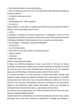 — Ele? exclamou Estácio. Vota-me ódio profundo.
— Bem me parecia que entre vós e ele só ódio pode existir. Mas então por que exigis que
se cale sua infâmia?
— É irmão da mulher que eu amo!
— D. Inês?...
— Compreendeis-me?... Todo o segredo!...
— Eu vo-lo juro.
Nesse instante um índio soltou um pequeno grito gutural com que costumava chamar a
atenção, e que se pode talvez exprimir assim:
— Huhu!...
À esquerda, na extrema do horizonte, descobria-se a mastreação e velame de uma
embarcação de alto bordo, que seguia o mesmo rumo, porém muito amarrada; devia estar
a três léguas de distância: Estácio assestou o óculo, que passou ao contramestre.
— É uma fragata... e portuguesa. Vai para São Sebastião!
— Vira de rumo?...
— E vem de Pernambuco.
— Bem pode ser o novo governador, D. Francisco de Sousa!
— Estava a chegar?
— Já tardava!
— Então não é outro.
Ambas as suposições eram exatas.
A fragata era realmente portuguesa e trazia a seu bordo D. Francisco de Sousa,
governador nomeado para o Estado do Sul; tendo-se demorado na travessia da Europa
por causa da caça a dois navios holandeses que a desviaram de sua rota, refrescara
alguns dias em Pernambuco, e demandava agora o porto do Rio de Janeiro.
D. Francisco de Sousa é um vulto importante na história dos tempos coloniais, pela
energia do caráter, agudeza de engenho e grandes letras; embora apenas um momento
perpasse pela cena deste drama, teve uma grande influência na crônica das minas de
prata. Em 1591 viera ele à cata daquelas minas com a promessa de uma recompensa,
negada ao seu descobridor; agora, dezoito anos depois, voltava com renovação da
promessa à busca daquele imenso tesouro, cujo segredo a terra guardava.
Vaz Caminha não se enganara pois; era o roteiro de Robério Dias que trazia outra vez à
América o orgulhoso fidalgo português.
Quando mestre Brás ao desembarcar em Lisboa foi ao palácio dos Sousas visitar o antigo
governador, não o levou mera reverência ou acatamento. O judengo que embaçara o
 