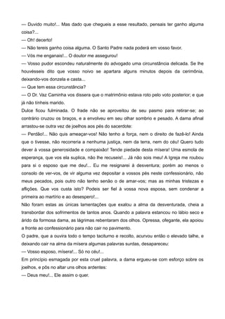 — Duvido muito!... Mas dado que chegueis a esse resultado, pensais ter ganho alguma
coisa?...
— Oh! decerto!
— Não tereis ganho coisa alguma. O Santo Padre nada poderá em vosso favor.
— Vós me enganais!... O doutor me assegurou!
— Vosso pudor escondeu naturalmente do advogado uma circunstância delicada. Se lhe
houvésseis dito que vosso noivo se apartara alguns minutos depois da cerimônia,
deixando-vos donzela e casta...
— Que tem essa circunstância?
— O Dr. Vaz Caminha vos dissera que o matrimônio estava roto pelo voto posterior; e que
já não tínheis marido.
Dulce ficou fulminada. O frade não se aproveitou de seu pasmo para retirar-se; ao
contrário cruzou os braços, e a envolveu em seu olhar sombrio e pesado. A dama afinal
arrastou-se outra vez de joelhos aos pés do sacerdote:
— Perdão!... Não quis ameaçar-vos! Não tenho a força, nem o direito de fazê-lo! Ainda
que o tivesse, não recorreria a nenhuma justiça, nem da terra, nem do céu! Quero tudo
dever à vossa generosidade e compaixão! Tende piedade desta mísera! Uma esmola de
esperança, que vos ela suplica, não lhe recuseis!... Já não sois meu! A Igreja me roubou
para si o esposo que me deu!... Eu me resignarei à desventura; porém ao menos o
consolo de ver-vos, de vir alguma vez depositar a vossos pés neste confessionário, não
meus pecados, pois outro não tenho senão o de amar-vos; mas as minhas tristezas e
aflições. Que vos custa isto? Podeis ser fiel à vossa nova esposa, sem condenar a
primeira ao martírio e ao desespero!...
Não foram estas as únicas lamentações que exalou a alma da desventurada, cheia a
transbordar dos sofrimentos de tantos anos. Quando a palavra estancou no lábio seco e
árido da formosa dama, as lágrimas rebentaram dos olhos. Opressa, ofegante, ela apoiou
a fronte ao confessionário para não cair no pavimento.
O padre, que a ouvira todo o tempo taciturno e recolto, acurvou então o elevado talhe, e
deixando cair na alma da mísera algumas palavras surdas, desapareceu:
— Vosso esposo, mísera!... Só no céu!...
Em princípio esmagada por esta cruel palavra, a dama ergueu-se com esforço sobre os
joelhos, e pôs no altar uns olhos ardentes:
— Deus meu!... Ele assim o quer.
 