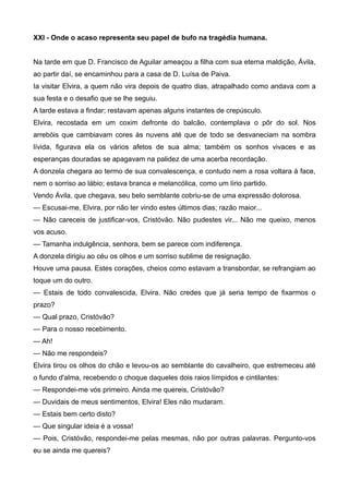 XXI - Onde o acaso representa seu papel de bufo na tragédia humana.
Na tarde em que D. Francisco de Aguilar ameaçou a filha com sua eterna maldição, Ávila,
ao partir daí, se encaminhou para a casa de D. Luísa de Paiva.
Ia visitar Elvira, a quem não vira depois de quatro dias, atrapalhado como andava com a
sua festa e o desafio que se lhe seguiu.
A tarde estava a findar; restavam apenas alguns instantes de crepúsculo.
Elvira, recostada em um coxim defronte do balcão, contemplava o pôr do sol. Nos
arrebóis que cambiavam cores às nuvens até que de todo se desvaneciam na sombra
lívida, figurava ela os vários afetos de sua alma; também os sonhos vivaces e as
esperanças douradas se apagavam na palidez de uma acerba recordação.
A donzela chegara ao termo de sua convalescença, e contudo nem a rosa voltara à face,
nem o sorriso ao lábio; estava branca e melancólica, como um lírio partido.
Vendo Ávila, que chegava, seu belo semblante cobriu-se de uma expressão dolorosa.
— Escusai-me, Elvira, por não ter vindo estes últimos dias; razão maior...
— Não careceis de justificar-vos, Cristóvão. Não pudestes vir... Não me queixo, menos
vos acuso.
— Tamanha indulgência, senhora, bem se parece com indiferença.
A donzela dirigiu ao céu os olhos e um sorriso sublime de resignação.
Houve uma pausa. Estes corações, cheios como estavam a transbordar, se refrangiam ao
toque um do outro.
— Estais de todo convalescida, Elvira. Não credes que já seria tempo de fixarmos o
prazo?
— Qual prazo, Cristóvão?
— Para o nosso recebimento.
— Ah!
— Não me respondeis?
Elvira tirou os olhos do chão e levou-os ao semblante do cavalheiro, que estremeceu até
o fundo d'alma, recebendo o choque daqueles dois raios límpidos e cintilantes:
— Respondei-me vós primeiro. Ainda me quereis, Cristóvão?
— Duvidais de meus sentimentos, Elvira! Eles não mudaram.
— Estais bem certo disto?
— Que singular ideia é a vossa!
— Pois, Cristóvão, respondei-me pelas mesmas, não por outras palavras. Pergunto-vos
eu se ainda me quereis?
 