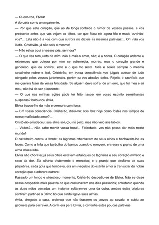 — Quero-vos, Elvira!
A donzela sorriu amargamente.
— Por que este coração, que ao de longe conhece o rumor de vossos passos, e vos
pressente antes que vos vejam os olhos, por que ficou ele agora frio e mudo ouvindo-
vos?... Esta não é a voz com que outrora me dizíeis as mesmas palavras!... Oh! não vos
iludis, Cristóvão, já não sois o mesmo!
— Não estou aqui a vossos pés, senhora?
— O que vos tem junto de mim, não é mais o amor, não; é a honra. O coração ardente e
extremoso que outrora por mim se estremecia, morreu; mas o coração grande e
generoso, que eu admirei, este é o que me resta. Sois e sereis sempre o mesmo
cavalheiro nobre e leal, Cristóvão; em vossa consciência vos julgais apesar de tudo
obrigado pelos vossos juramentos, porém eu vos absolvo deles. Rejeito o sacrifício que
me quereis fazer de vossa felicidade. Se alguém deve sofrer de um erro, que foi meu e só
meu, não há de ser o inocente!
— O que nas minhas ações pode ter feito nascer em vosso espírito semelhantes
suspeitas? balbuciou Ávila.
Elvira travou-lhe da mão e cerrou-a com força:
— Em vossa consciência, Cristóvão, dizei-me: sois feliz hoje como fostes nos tempos de
nosso malfadado amor?...
Cristóvão emudeceu; sua alma soluçou no peito, mas não veio aos lábios.
— Vedes?... Não sabe mentir vossa boca!... Felicidade, vos não posso dar mais neste
mundo!
O cavalheiro curvou a fronte; as lágrimas rebentavam de seus olhos e banhavam-lhe as
faces. Como a linfa que borbulha do bambu quando o rompem, era esse o pranto de uma
alma dilacerada.
Elvira não chorava; já seus olhos estavam estanques de lágrimas e seu coração mirrado e
seco da dor. Ela olhava tristemente o mancebo; e o pranto que desfiava de suas
pálpebras, cada gota que tombava, era um resquício do extinto amor a transudar do nobre
coração que a adorara outrora!
Passado um longo e silencioso momento, Cristóvão despediu-se de Elvira. Não se disse
nessa despedida mais palavra do que costumavam nos dias passados; entretanto quando
as duas mãos cerradas um instante soltaram-se uma da outra, ambas estas criaturas
sentiram partir-se o último fio que ainda ligava suas almas.
Ávila, chegado a casa, ordenou que não tirassem os jaezes ao cavalo, e subiu ao
gabinete para escrever. A carta era para Elvira, e continha estas poucas palavras:
 