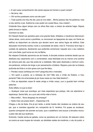 — E sem esse consentimento não sereis esposa do homem a quem amais?
— Na terra, não.
— Oh! se lhe quisésseis como vos ele quer!
— Tudo quanto era meu lhe dei, pois só vivo dele!... Minha pessoa não me pertence, mas
a meu senhor e pai. Subtraí-la a seu poder só o pode Deus, meu criador!...
Cristóvão ficou algum tempo com os olhos fitos nela, e cheios de ardente fulgor. Depois
partiu brusco e rápido.
Correram os dias.
Em Nazaré faziam-se aprestos para uma grande festa. Artesãos e mecânicos fabricavam
várias obras, como arcos e pavilhões, ou renovavam as tapeçarias da casa; em frente ao
edifício se dispunham as colunas que deviam servir aos vários fogos de artifício. Este
desusado movimento excitou muito a curiosidade de todos; mas D. Francisco teve logo o
cuidado de aplacá-la, declarando que pretendia comemorar naquele ano o seu natalício
com uma festa, qual nunca se vira na Bahia.
Na véspera Cristóvão aproximou-se de Inesita. A donzela andava contente desde que se
desfizera seu casamento com o comendador; essa liberdade era ao menos uma sombra
de ventura para ela, que não podia ter a realidade. Não estar destinada a nenhum outro,
era pertencer, embora de longe e por pensamento a Estácio. Reparou pois ela na tristeza
profunda de Ávila e no tom grave com que lhe falou.
— Pondes vossa confiança em mim? perguntou-lhe o mancebo.
— Em quem a pusera, se a retirasse de vós? Não sois o irmão de Estácio, e meu
portanto? Não me arrancastes já por duas vezes ao meu fatal destino?...
— Pois se depositais vossa fé neste amigo e irmão vosso, ouvi e guardai bem minhas
palavras.
Ávila refletiu no que ia dizer:
— Qualquer coisa que aconteça, por mais espantosa que pareça, não vos abandone a
esperança. Sereis feliz, eu o juro sob minha vida e honra.
— Mas então!... Nova desgraça me ameaça?
— Nada mais vos posso dizer!... Esperança e fé.
Chegou o dia da festa. Era já por tarde, e ainda Inesita não recebera as ordens de seu
pai, que a mandara aguardar em companhia de D. Ismênia. Foi quase ao anoitecer,
quando começaram de acender as luzes, que o castelhano veio buscar a donzela e levou-
a pela mão até sua recâmera.
Entrando, Inesita sentiu-se gelada, como se penetrara em um túmulo. Ali estavam sobre
os coxins as suas roupas de noivado, as cândidas vestes da inocência, o véu do pudor, a
 