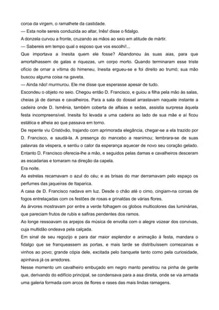 coroa da virgem, o ramalhete da castidade.
— Esta noite sereis conduzida ao altar, Inês! disse o fidalgo.
A donzela curvou a fronte, cruzando as mãos ao seio em atitude de mártir.
— Sabereis em tempo qual o esposo que vos escolhi!...
Que importava a Inesita quem ele fosse? Abandonou às suas aias, para que
amortalhassem de galas e riquezas, um corpo morto. Quando terminaram esse triste
ofício de ornar a vítima do himeneu, Inesita ergueu-se e foi direito ao trumó; sua mão
buscou alguma coisa na gaveta.
— Ainda não! murmurou. Ele me disse que esperasse apesar de tudo.
Escondeu o objeto no seio. Chegou então D. Francisco, e guiou a filha pela mão às salas,
cheias já de damas e cavalheiros. Para a sala do dossel arrastavam naquele instante a
cadeira onde D. Ismênia, também coberta de alfaias e sedas, assistia surpresa àquela
festa incompreensível. Inesita foi levada a uma cadeira ao lado de sua mãe e aí ficou
estática e alheia ao que passava em torno.
De repente viu Cristóvão, trajando com aprimorada elegância, chegar-se a ela trazido por
D. Francisco, e saudá-la. A presença do mancebo a reanimou; lembrara-se de suas
palavras da véspera, e sentiu o calor da esperança aquecer de novo seu coração gelado.
Entanto D. Francisco oferecia-lhe a mão, e seguidos pelas damas e cavalheiros desceram
as escadarias e tomaram na direção da capela.
Era noite.
As estrelas recamavam o azul do céu; e as brisas do mar derramavam pelo espaço os
perfumes das jaqueiras de Itaparica.
A casa de D. Francisco nadava em luz. Desde o chão até o cimo, cingiam-na coroas de
fogos entrelaçadas com os festões de rosas e grinaldas de várias flores.
As árvores mostravam por entre a verde folhagem os globos multicolores das luminárias,
que pareciam frutos de rubis e safiras pendentes dos ramos.
Ao longe ressoavam os arpejos da música de envolta com o alegre vozear dos convivas,
cuja multidão ondeava pela calçada.
Em sinal de seu regozijo e para dar maior esplendor e animação à festa, mandara o
fidalgo que se franqueassem as portas, e mais tarde se distribuíssem comezainas e
vinhos ao povo; grande cópia dele, excitada pelo banquete tanto como pela curiosidade,
apinhava já os arredores.
Nesse momento um cavalheiro embuçado em negro manto penetrou na pinha de gente
que, derivando do edifício principal, se condensava para a asa direita, onde se via armada
uma galeria formada com arcos de flores e rases das mais lindas ramagens.
 