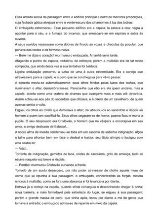 Essa arcada servia de passagem entre o edifício principal e outro de menores proporções,
cuja fachada gótica alvejava entre o verde-escuro dos cinamomos à luz das tochas.
O embuçado estremeceu. Esse pequeno edifício era a capela; lá estava a cruz negra a
apontar para o céu, e a fumaça do incenso, que enroscava-se em espirais e subia às
nuvens.
A seus ouvidos ressoavam como dobres de finado as vozes e chacotas do popular, que
parlava das bodas e da formosa noiva.
— Bem me dizia o coração! murmurou o embuçado. Amanhã seria tarde.
Afagando o punho da espada, redobrou de esforços; porém a multidão era de tal modo
compacta, que ainda desta vez a sua tentativa foi baldada.
Ligeira ondulação percorreu a turba de uma à outra extremidade. Era o cortejo que
atravessava para a capela, e o povo que se conchegava para vê-lo passar.
A donzela movia-se automaticamente; seus olhos feridos pelas luzes das tochas, que
iluminavam o altar, deslumbraram-se. Parecia-lhe que não era ela quem andava, mas a
capela, aberta como uma cratera de chamas que avançava mais e mais até devorá-la.
Assim achou-se aos pés do sacerdote que oficiava, e à direita de um cavalheiro, de quem
apenas sentia o vulto.
Ergueu os olhos ao Cristo que dominava o altar; daí abaixou-os ao sacerdote e depois ao
homem a quem iam sacrificá-la. Seus olhos cegaram-se de horror; pasma ficou e morta a
pupila. O seu desposado era Cristóvão, o homem que na véspera a encorajava em seu
amor, o amigo dedicado de Estácio!...
A nobre alma de Inesita condensou-se toda em um assomo de soberba indignação. Alçou
o talhe para afrontar bem em face o desleal e traidor; seu lábio olímpio o fustigou com
uma sílaba só:
— Vós!...
Torrente de indignação, gemidos de leoa, ondas de sarcasmo, grito de ameaça, tudo ali
estava naquela voz breve e ríspida.
— Perdão! murmurou Cristóvão curvando a fronte.
Tomado de um surdo desespero, por não poder atravessar de chofre aquele muro de
carne que se opunha à sua passagem, o embuçado, concentrando as forças, metera
ombros à multidão, como se fora uma alavanca e foi levando-a por diante.
Entrava já o cortejo na capela, quando afinal conseguiu o desconhecido chegar à porta;
nova barreira, e mais formidável pela estreiteza do lugar, se ergueu à sua passagem;
porém a grande massa de povo, que vinha após, levou por diante a mó de gente que
tomava a entrada; o embuçado achou-se de repente em meio da capela.
 