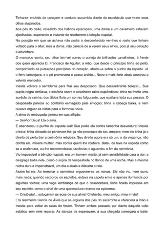 Tinha-se enchido de coragem e contudo sucumbiu diante do espetáculo que viram seus
olhos alucinados.
Aos pés do deão, revestido dos hábitos episcopais, uma dama e um cavalheiro estavam
ajoelhados, esperando o instante de receberem a bênção nupcial.
Na posição em que se achava não podia o desconhecido ver-lhes o rosto que tinham
voltado para o altar; mas a dama, não carecia de a verem seus olhos, pois já seu coração
a adivinhara.
O mancebo sorriu; seu olhar terrível correu o cortejo de brilhantes cavalheiros, à frente
dos quais aparecia D. Francisco de Aguilar; a mão, que desde o princípio tinha ao peito,
comprimindo as pulsações precípites do coração, abateu-a sobre o punho da espada. Já
o ferro lampejava, e o pé promovera o passo ardido... Novo e mais forte abalo prostrou o
valente mancebo.
Inesita volvera o semblante para fitar seu desposado. Que deslumbrante beleza!... Sua
pupila negra cintilava, e desferia sobre o cavalheiro raios esplêndidos; tinha na fronte uma
auréola de rainha; dos lábios fluía um sorriso fulgurante, que exaltava toda sua pessoa. O
desposado parecia ao contrário esmagado pela emoção; tinha a cabeça baixa, e nem
ousava erguer as vistas para a formosa noiva.
A alma do embuçado gemeu em sua aflição:
— Senhor Deus! Ela o ama.
E abandonou o punho da espada leal! Que podia ela contra tamanha desventura! Inesita
o traía; tinha deixado de pertencer-lhe; já não precisava do seu amparo; nem ele tinha já o
direito de perturbar a cerimônia religiosa. Seu direito agora era só um, o da vingança; não
contra ela, mísera mulher, mas contra quem lha roubara. Bateu de leve na espada como
se a acalentara, ou lhe recomendasse paciência; e aguardou o fim da cerimônia.
Viu impassível a bênção nupcial; era um homem morto, já sem sensibilidade para a dor; a
desgraça batia nele, como o sopro da tempestade no flanco de uma rocha. Mas a mesma
rocha dura e impenetrável, um dia a abala e dilacera o raio.
Assim foi ele. Ao terminar a cerimônia ergueram-se os noivos. Ele não viu, nem ouviu
mais nada; quando recobrou os espíritos, estava na capela erma e apenas iluminada por
algumas tochas; uma vaga lembrança do que o desacordara, tinha ficado impressa em
seu espírito, como o sinal de uma queimadura recente na epiderma.
— Cristóvão!... soluçavam os ecos de sua alma! Cristóvão, meu amigo, meu irmão!
Era realmente Garcia de Ávila que se erguera dos pés do sacerdote e oferecera a mão a
Inesita para voltar às salas do festim. Tinham ambos passado por diante daquele vulto
estático sem nele reparar. As danças os esperavam; à sua chegada começara o baile,
 