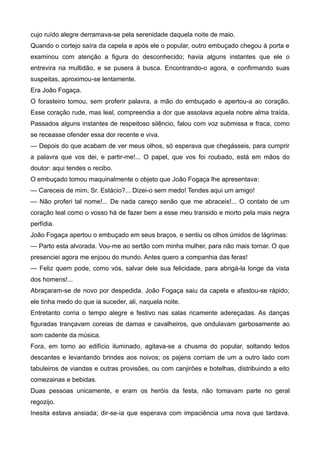cujo ruído alegre derramava-se pela serenidade daquela noite de maio.
Quando o cortejo saíra da capela e após ele o popular, outro embuçado chegou à porta e
examinou com atenção a figura do desconhecido; havia alguns instantes que ele o
entrevira na multidão, e se pusera à busca. Encontrando-o agora, e confirmando suas
suspeitas, aproximou-se lentamente.
Era João Fogaça.
O forasteiro tomou, sem proferir palavra, a mão do embuçado e apertou-a ao coração.
Esse coração rude, mas leal, compreendia a dor que assolava aquela nobre alma traída.
Passados alguns instantes de respeitoso silêncio, falou com voz submissa e fraca, como
se receasse ofender essa dor recente e viva.
— Depois do que acabam de ver meus olhos, só esperava que chegásseis, para cumprir
a palavra que vos dei, e partir-me!... O papel, que vos foi roubado, está em mãos do
doutor: aqui tendes o recibo.
O embuçado tomou maquinalmente o objeto que João Fogaça lhe apresentava:
— Careceis de mim, Sr. Estácio?... Dizei-o sem medo! Tendes aqui um amigo!
— Não proferi tal nome!... De nada careço senão que me abraceis!... O contato de um
coração leal como o vosso há de fazer bem a esse meu transido e morto pela mais negra
perfídia.
João Fogaça apertou o embuçado em seus braços, e sentiu os olhos úmidos de lágrimas:
— Parto esta alvorada. Vou-me ao sertão com minha mulher, para não mais tornar. O que
presenciei agora me enjoou do mundo. Antes quero a companhia das feras!
— Feliz quem pode, como vós, salvar dele sua felicidade, para abrigá-la longe da vista
dos homens!...
Abraçaram-se de novo por despedida. João Fogaça saiu da capela e afastou-se rápido;
ele tinha medo do que ia suceder, ali, naquela noite.
Entretanto corria o tempo alegre e festivo nas salas ricamente adereçadas. As danças
figuradas trançavam coreias de damas e cavalheiros, que ondulavam garbosamente ao
som cadente da música.
Fora, em torno ao edifício iluminado, agitava-se a chusma do popular, soltando ledos
descantes e levantando brindes aos noivos; os pajens corriam de um a outro lado com
tabuleiros de viandas e outras provisões, ou com canjirões e botelhas, distribuindo a eito
comezainas e bebidas.
Duas pessoas unicamente, e eram os heróis da festa, não tomavam parte no geral
regozijo.
Inesita estava ansiada; dir-se-ia que esperava com impaciência uma nova que tardava.
 