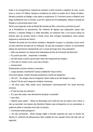 frade e os companheiros, fingindo-se enjoado e ébrio durante a palestra da ceia, ouvira
tudo; e, como o P. Molina, farejara a existência do roteiro no poder de D. Diogo de Mariz.
Revelou portanto ao fidalgo o que sabia e conjeturava. D. Francisco correu a Madrid; teve
larga conferência com o ministro; e por fim, depois de mil protelações, obteve a divisão do
Estado e o provimento para o Sul.
Seria a sua segunda vinda ao Brasil tão funesta ao filho, como fora a primeira ao pai?
Já a Providência os aproximava. De milhares de léguas que separavam esses dois
homens, o soberbo fidalgo e o órfão desvalido, só restavam três; e em pouco talvez se
tenham eles de encarar frente a frente como dois inimigos hereditários; entre ambos
erguia-se a memória da vítima!...
Também de bordo da nau tinham avistado o bergantim à popa e a caravela à proa como
os dois extremos da base de um triângulo, de que ela ocupasse o vértice. O comandante
depois de examiná-los atentamente com o óculo de longa mira, ficou pensativo:
— Não vos parecem os nossos dois holandeses da Ilha de Fernando de Noronha?
— Eu jurara que são!... respondeu o imediato.
— Se não fosse o senhor governador estar tão impaciente de chegar!...
— Pois vão no mesmo rumo, que mau é tentar!...
— Avisais bem!
Embocando a buzina mandou a manobra:
— Larga escotas a bombordo! Cassa a estibordo! Orça à terra!...
Uma hora depois, mestre Gonçalo exclamava a bordo do bergantim:
— Oh! oh!... Os amigos vão-se chegando. Quem sabe se já não farejam a caça.
— Quem? Os da nau? perguntou Estácio vivamente.
— Os ditos cujos. Não vedes como atravessam manhosamente? Por tarde temo-los
conosco.
— E não há meio de evitá-los?...
— É o que não custa; mas deixaremos escapar a caravela?
— Isso não!...
— Depois quem sabe?... Talvez os flamengos com medo da nau se cosam com a terra, e
vão se esconder nos baixos dos Abrolhos! Nesse caso embaçamos cá os camaradas, e
podemos pilhar a caravela como tatu no buraco.
— Conheceis estas paragens?...
— Se não conhecera!... Muito herege inglês e francês caçamos por aqui no tempo do
Senhor D. Jerônimo de Albuquerque. Bom capitão de mar, aquele! Como ele não vem cá
segundo.
 