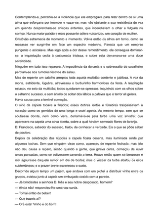Contemplando-a, percebia-se a violência que ela empregava para reter dentro de si uma
alma que esforçava por irromper e vazar-se; mas não obstante a sua resistência de vez
em quando desprendiam-se chispas ardentes, que incendiavam o olhar e fulgiam no
sorriso. Nunca maior paixão e mais possante cólera vulcanizou um coração de mulher.
Cristóvão estremecia de momento a momento. Volvia então os olhos em torno, como se
receasse ver surgir-lhe em face um espectro medonho. Parecia que um remorso
pungente o acicalava. Mas logo após a dor desse remordimento, ele conseguia dominar-
se: a inquietação cedia à costumada tristeza; e sobre esta derramava-se uma doce
serenidade.
Ninguém em tudo isso reparara. A impaciência da donzela e o sobressalto do cavalheiro
perdiam-se nos rumores festivos do sarau.
Mas de repente um calafrio arrepiou toda aquela multidão contente e jubilosa. A voz da
morte, estridente, lúgubre, atravessou o burburinho harmonioso da festa. A respiração
estacou no seio da multidão; todos quedaram-se opressos, inquirindo com os olhos sobre
o estranho sucesso, e sem ânimo de soltar dos lábios a palavra que o terror ali gelara.
Havia causa para a terrível comoção.
O sino da capela tocava a finados; esses dobres lentos e fúnebres traspassavam o
coração como os gemidos de uma longa e cruel agonia. Ao mesmo tempo, sem que se
soubesse donde, nem como viera, derramava-se pela turba uma voz sinistra: que
aparecera na capela uma cova aberta, sobre a qual haviam semeado flores de laranja.
D. Francisco, sabedor do sucesso, tratou de conhecer a verdade. Eis o que se pôde saber
de positivo.
Depois da celebração das núpcias a capela ficara deserta, mas iluminada ainda por
algumas tochas. Sem que ninguém visse como, apareceu de repente fechada; mas isto
não deu causa a reparo, senão quando a gente, que girava cerca, começou de ouvir
umas pancadas, como se estivessem cavando a terra. Houve então quem se benzesse e
mal agourasse daquele rumor em dia de bodas; mas o vozear da turba abafou os ecos
subterrâneos; e o prazer breve esvaneceu o susto.
Decorrido algum tempo um pajem, que andava com um pichel a distribuir vinho entre os
grupos, avistou junto à capela um embuçado cosido com a parede.
— Já brindastes a senhora D. Inês e seu nobre desposado, homem?
— Ainda não! respondeu-lhe uma voz surda.
— Tomai então de beber!
— Que trazeis aí?
— Ora esta! Vinho e do bom!
 