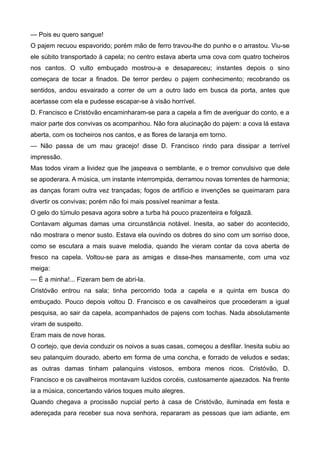 — Pois eu quero sangue!
O pajem recuou espavorido; porém mão de ferro travou-lhe do punho e o arrastou. Viu-se
ele súbito transportado à capela; no centro estava aberta uma cova com quatro tocheiros
nos cantos. O vulto embuçado mostrou-a e desapareceu; instantes depois o sino
começara de tocar a finados. De terror perdeu o pajem conhecimento; recobrando os
sentidos, andou esvairado a correr de um a outro lado em busca da porta, antes que
acertasse com ela e pudesse escapar-se à visão horrível.
D. Francisco e Cristóvão encaminharam-se para a capela a fim de averiguar do conto, e a
maior parte dos convivas os acompanhou. Não fora alucinação do pajem: a cova lá estava
aberta, com os tocheiros nos cantos, e as flores de laranja em torno.
— Não passa de um mau gracejo! disse D. Francisco rindo para dissipar a terrível
impressão.
Mas todos viram a lividez que lhe jaspeava o semblante, e o tremor convulsivo que dele
se apoderara. A música, um instante interrompida, derramou novas torrentes de harmonia;
as danças foram outra vez trançadas; fogos de artifício e invenções se queimaram para
divertir os convivas; porém não foi mais possível reanimar a festa.
O gelo do túmulo pesava agora sobre a turba há pouco prazenteira e folgazã.
Contavam algumas damas uma circunstância notável. Inesita, ao saber do acontecido,
não mostrara o menor susto. Estava ela ouvindo os dobres do sino com um sorriso doce,
como se escutara a mais suave melodia, quando lhe vieram contar da cova aberta de
fresco na capela. Voltou-se para as amigas e disse-lhes mansamente, com uma voz
meiga:
— É a minha!... Fizeram bem de abri-la.
Cristóvão entrou na sala; tinha percorrido toda a capela e a quinta em busca do
embuçado. Pouco depois voltou D. Francisco e os cavalheiros que procederam a igual
pesquisa, ao sair da capela, acompanhados de pajens com tochas. Nada absolutamente
viram de suspeito.
Eram mais de nove horas.
O cortejo, que devia conduzir os noivos a suas casas, começou a desfilar. Inesita subiu ao
seu palanquim dourado, aberto em forma de uma concha, e forrado de veludos e sedas;
as outras damas tinham palanquins vistosos, embora menos ricos. Cristóvão, D.
Francisco e os cavalheiros montavam luzidos corcéis, custosamente ajaezados. Na frente
ia a música, concertando vários toques muito alegres.
Quando chegava a procissão nupcial perto à casa de Cristóvão, iluminada em festa e
adereçada para receber sua nova senhora, repararam as pessoas que iam adiante, em
 
