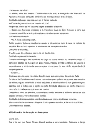 chamou seu escudeiro:
— Afonso, toma esta missiva. Quando meia-noite soar, a entregarás a D. Francisco de
Aguilar na mesa do banquete, e lhe dirás de minha parte que a leia a todos.
Cristóvão atalhou as palavras com um rir franco e aberto:
— É uma alegre surpresa que preparo a todos!
Alegrou-se Afonso de ver seu amo alegre, e recebeu o lacrado.
— Depois que houveres entregado a D. Francisco, ouve-me bem: fecharás a porta que
comunica o pavilhão; e a ninguém deixarás penetrar nestes aposentos.
— Farei como ordenais!
— Vai. À meia-noite em ponto!...
Saído o pajem, fechou o cavalheiro a porta, e foi sentar-se junto à mesa na cadeira de
espaldar. Pôs ao lado o punhal, e afundou-se em seus pensamentos.
Um rumor o despertou.
O vulto negro do embuçado estava de pé, diante dele.
Cristóvão ergueu-se lentamente.
O manto escorregou das espáduas ao longo do corpo armado do cavalheiro negro. O
sombreiro abatido ao chão por um gesto rápido, mostrou o lívido semblante de Estácio, e
especialmente a fronte vasta que esmagava com o peso do seu vulcão aquele busto já
vergado pela dor.
— Estácio!...
Distinguiu-se este nome no estalar do grito rouco que prorrompeu do peito de Ávila.
Os lábios de Estácio entreabriram-se; mas antes que a palavra escapasse, cerraram-lhe
os dentes; ergueu lentamente o braço esquerdo, e desenvolvendo-o num gesto enérgico,
apontou com o índex para o centro da sala. Cristóvão obedeceu ao senho imperioso,
retrocedendo cada passo que promovia o outro.
Chegados a meio do aposento, Estácio levou a mão ao flanco e a lâmina terrível de sua
espada lampejou, vibrando sinistros clarões.
Cristóvão de braços cruzados o contemplava agora imerso em tristeza profunda.
Mas um sorriso brotou nesse pélago de dores, que era sua alma, e lhe subiu aos lábios.
Desembainhou a espada.
XXII - Itinerário da decepção ao desengano.
Corria abril.
Era o dia em que Pedro Álvares Cabral avistou a terra brasileira. Celebrava a Igreja
 