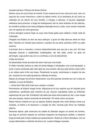 naquela semana a Páscoa de Nosso Senhor.
Seriam cerca de onze horas da manhã. O céu arreava-se do seu mais puro azul; nem um
capucho de nuvem manchava o cetim do etéreo manto. A luz borbotava do sol como as
cataratas de um dilúvio de ouro fundido, e imergia a natureza. A luxuosa vegetação
ostentava seus primores, e longe de enlanguescer sob os raios ardentes do dia calmoso,
ao contrário exultava com essa prodigiosa absorção de luz e calor, como exulta a bacante
com os vapores do vinho generoso.
A terra selvagem parecia trajar as suas mais lindas galas para celebrar a festa natal da
civilização.
Chegado era Estácio ao alvo de seus esforços: a gruta do Pajé abria-se afinal em face
dele. Parando um instante para serenar o soçobro de sua alma, penetrou enfim na vasta
caverna.
A princípio teve o mancebo o mesmo deslumbramento que seu pai e seu avô. Em face
daquelas bizarras e esplêndidas cristalizações, ele não pôde conter um grito de
admiração. Logo porém caiu em si e conheceu o erro do descobridor.
Irrisão da fortuna!
As decantadas minas de prata não eram mais que uma ilusão.
O infeliz mancebo achara ao cabo de tantas fadigas e tribulações uma cruel decepção: a
sorte o havia conduzido pela mão após de uma sombra, até que esta tomara corpo enfim
e se voltara para rir-lhe nas faces. Penetrando na gruta, reconhecera o engano de seu
pai, induzido em erro pela ignorância e fábulas do tempo.
Depois do amargor do primeiro desencanto, sua alma grande consolou-se com a ideia de
reabilitar o nome de Robério:
— Ainda bem! Não dirão mais que o perdeu a cobiça!
Permaneceu ali Estácio longas horas. Afigurava-se ao seu espírito que ali naquela gruta
subterrânea, santificada pela memória do pai, ficavam sepultadas todas as brilhantes
esperanças de sua vida. Entretanto mal sabia que essa areia pisada por ele, e que rangia
sob seus passos, estava recamada de diamantes. Por tarde volveu ao pouso.
Nesse mesmo instante em que se apartou Estácio daquele sítio onde deixava morta sua
ambição, na Bahia a fé desertava o coração de Inês, transida pelo temor da maldição
paterna.
Semanas depois, pelo recôncavo da cidade do Salvador seguia um bando de homens,
que logo ao primeiro aspecto se conhecia chegarem de longínquos sertões, e trazerem
longa jornada pelo mísero estado que apresentavam. Muitos já vinham descalços, com as
roupas dilaceradas e cobertas de lama e pó, o passo trôpego e pesado.
 