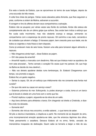 Era esta a banda de Estácio, que se aproximava do termo de suas fadigas, depois de
uma excursão de três meses.
A volta fora cheia de perigos. Várias vezes atacados pelos Aimorés, que lhes seguiram a
pista, conforme a ordem de Molina, estiveram a sucumbir.
À coragem e tino do alferes deviam seus companheiros a salvação.
Estácio não se poupara; por várias vezes saiu ferido do combate. Ainda não estava ele
completamente são de um último golpe que sofrera. Seu andar bem indica o esforço que
lhe custa cada movimento; mas não obstante avança e estuga, animando os
companheiros com a esperança de pronto repouso. Gil caminha a seu lado, cercando-o
de cuidados que aliviem a fadiga. O travesso pajem, bem crescido para sua idade, era de
todos os viajantes o mais fresco e bem disposto.
Como já andavam mais de seis horas, fizeram uma alta para tomarem algum alimento e
repouso.
— Não chegamos ainda hoje!... disse Estácio ao pajem.
— Oh! não passa de amanhã!
— Amanhã! repetiu o mancebo com desânimo. Não sei que tristeza maior se apoderou de
mim esta alvorada!... Tenho cerrado o coração! Às vezes quer me parecer, Gil, que hoje
na Bahia se decide do meu destino!...
— Não vos deixeis apoderar destas ruins lembranças, Sr. Estácio! Chegaremos com
tempo, vos prometo e seguro.
Estácio fez um gesto negativo.
— Serias tu capaz, Gil, de um esforço que infelizmente não me consente esta ferida mal
curada?
— De que não serei eu capaz em serviço vosso?
— Estamos próximos do mar. Esforçando, tu podes alcançar a costa; toma aí um barco
que te levará à cidade em uma hora com o vento que faz.
— Pronto! replicou o pajem, erguendo-se da relva de um salto.
— Aqui tens dinheiro para afretares o barco. Em chegando vai direito a Cristóvão, e dize-
lhe onde me deixaste.
— Somente isto?
— Somente; ele virá ao meu encontro, e então saberei... o que tremo de saber.
Gil pôs a clavina à bandoleira, e dispôs-se a partir. No momento de se despedir do amo,
uma incompreensível emoção apoderou-se dele, que lhe arrancou lágrimas dos olhos.
Triste pensamento o assaltara. Deixava Estácio ali no ermo, ferido, cercado de
mercenários incapazes de dedicação. Quem sabe se tornaria a beijar a mão de seu
 