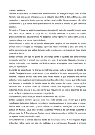 querido cavalheiro!
Também Estácio teve um inexplicável enternecimento ao abraçar o rapaz. Não era ele
homem, cujo coração se embrandecesse a pequeno calor; tinha-o de boa têmpera, e era
necessário o fogo ardente das grandes paixões para fundi-lo. Nesse momento não pôde
compreender o que sentia: teve quase remorsos de arriscar o menino só, por caminhos
desertos.
Gil partira. O troço de viajantes continuou a jornada até meio-dia, quando fizeram outra
alta para deixar passar a força do sol. Estácio deitou-se à sombra, e dormiu
profundamente todo aquele tempo. Ao despertar sentiu vigor novo; comeu com apetite e
respirou à larga o ar puro e fresco da tarde.
Nesse instante o nitrido de um cavalo reboou pela campina. O som vibrante do brioso
animal pruriu o coração do mancebo; ergueu-se rápido correndo o olhar em torno. O
poltro aproximava-se aos saltos do lugar onde se achavam; e avistando-os fugiu arisco
para voltar depois.
Estácio arranjou um laço na ponta de uma longa corda; e ajudado dos companheiros
conseguiu apanhar o animal, que montou em pelo, à sertaneja. Naqueles tempos o
melhor poltro valia duas moedas, que Estácio deixou à sua gente para indenizarem ao
dono, se aparecesse.
Cerrando os calcanhares na ilharga do indômito animal, partiu a galope na direção da
cidade. Desejava ter asas para transpor com a velocidade do vento as quatro léguas que
faltavam. Passava em sua alma uma coisa muito natural, e que entretanto lhe parecia
estranha: tendo suportado com resignação durante perto de três meses, que tanto durara
sua jornada, a ausência de Inesita, agora às abas quase da cidade, quando só lhe
restavam três a quatro horas de caminho, sentia uma impaciência e sofreguidão
extremas. Como dissera a Gil, parecia-lhe que naquele dia se estava decidindo de sua
sorte na Bahia, e estremecia pensando chegar tarde!
O dia declinou; veio a noite; as estrelas recamaram o azul do céu.
Estácio galopava sempre; apenas tinha feito curta parada, para deixar que o poltro
resfolgasse da batida e bebesse num ribeiro; depois continuara a correr sobre a cidade.
Seriam sete hora, ou cerca, quando avistou as primeiras habitações dos subúrbios.
Estava em Nazaré. Seus olhos ávidos e ardentes vinham já de bem longe buscando o
sítio da casa de D. Francisco de Aguilar; numa volta do caminho o edifício lhe apareceu
de repente no seio de um alto clarão.
Involuntariamente o alferes estacou diante da inesperada cena. A luz daqueles fogos
entrou-lhe n'alma como um raio de maldição, e o estremeceu. Passado o primeiro
 
