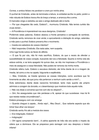 Correia, e ambos felizes me perdoem e orem por minha alma.
O punhal de Cristóvão, antes de terminada a leitura, ia embeber-se-lhe no peito; porém a
mão robusta de Estácio travou-lhe do braço a tempo, e arrancou-lhe a arma.
O mancebo cingiu e estreitou ao seio o amigo dedicado até à morte.
— Por que chegastes tão cedo, Estácio?... murmurou Cristóvão. Não teríeis curtido tão
cruas dores!...
— A Providência é impenetrável nos seus desígnios, Cristóvão!
Proferindo estas palavras, Estácio abaixou a fronte pensativa e carregada de sombras.
Cristóvão sentiu remorsos de viver ainda; e aproveitando a distração do amigo, estendeu
a mão para o punhal; Estácio preveniu-lhe o movimento.
— Inesita era sabedora de vossos intentos?
— Não! respondeu Cristóvão. Ela nada sabe, nem suspeita.
Uma ruga funda sulcou as faces do alferes.
— O que fiz por vós, não foi mais sacrifício, Estácio, do que o receio de ofender a
suscetibilidade de vosso coração, buscando dar-vos a felicidade. Quanto à minha vida ela
estava extinta, e se teria apagado há quinze dias, se não me inspirasse a Providência o
meio de assegurar a vossa felicidade. Não podeis ter remorso da minha morte.
Cristóvão referiu tudo. Estácio o escutava distraído; ele tinha diante de si a imagem de
Inesita, tal como a vira na capela, fulgurante e esplêndida.
— Mas, Cristóvão, se Inesita ignorava as vossas intenções, como acontece que foi
livremente ao altar, ela que jurou não pertencer a nenhum outro senão a mim?...
Ávila estremeceu diante deste raciocínio formidável, tanto mais quanto ele próprio
admirara a coragem da donzela, e o desembaraço que mostrara toda aquela noite.
— Não vos disse a conversa que tive com ela na véspera?...
— Sim; lhe assegurastes que não perdesse a fé, apesar do que sucedesse: mas há fé
que resista nestas circunstâncias?...
Estácio prosseguiu com voz amarga:
— Quando cheguei à capela... Ainda vejo!... Meu Deus!... Que radiante aspecto que ela
tinha! Que olhar vos lançou!
Cristóvão sentiu frio até a medula dos ossos:
— Era indignação, Estácio!
— Indignação!
— Oh! agora compreendo bem!... A calma aparente de Inês não era senão o ímpeto da
cólera que a dominava. Ela se preparava para esmagar com seu desprezo o traidor
infame!
 