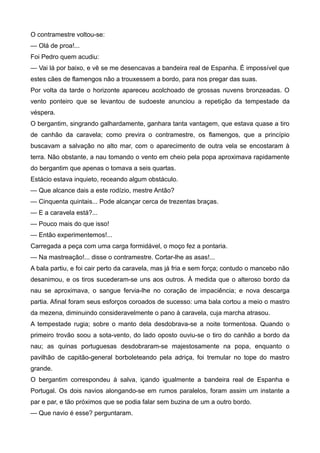 O contramestre voltou-se:
— Olá de proa!...
Foi Pedro quem acudiu:
— Vai lá por baixo, e vê se me desencavas a bandeira real de Espanha. É impossível que
estes cães de flamengos não a trouxessem a bordo, para nos pregar das suas.
Por volta da tarde o horizonte apareceu acolchoado de grossas nuvens bronzeadas. O
vento ponteiro que se levantou de sudoeste anunciou a repetição da tempestade da
véspera.
O bergantim, singrando galhardamente, ganhara tanta vantagem, que estava quase a tiro
de canhão da caravela; como previra o contramestre, os flamengos, que a princípio
buscavam a salvação no alto mar, com o aparecimento de outra vela se encostaram à
terra. Não obstante, a nau tomando o vento em cheio pela popa aproximava rapidamente
do bergantim que apenas o tomava a seis quartas.
Estácio estava inquieto, receando algum obstáculo.
— Que alcance dais a este rodízio, mestre Antão?
— Cinquenta quintais... Pode alcançar cerca de trezentas braças.
— E a caravela está?...
— Pouco mais do que isso!
— Então experimentemos!...
Carregada a peça com uma carga formidável, o moço fez a pontaria.
— Na mastreação!... disse o contramestre. Cortar-lhe as asas!...
A bala partiu, e foi cair perto da caravela, mas já fria e sem força; contudo o mancebo não
desanimou, e os tiros sucederam-se uns aos outros. À medida que o alteroso bordo da
nau se aproximava, o sangue fervia-lhe no coração de impaciência; e nova descarga
partia. Afinal foram seus esforços coroados de sucesso: uma bala cortou a meio o mastro
da mezena, diminuindo consideravelmente o pano à caravela, cuja marcha atrasou.
A tempestade rugia; sobre o manto dela desdobrava-se a noite tormentosa. Quando o
primeiro trovão soou a sota-vento, do lado oposto ouviu-se o tiro do canhão a bordo da
nau; as quinas portuguesas desdobraram-se majestosamente na popa, enquanto o
pavilhão de capitão-general borboleteando pela adriça, foi tremular no tope do mastro
grande.
O bergantim correspondeu à salva, içando igualmente a bandeira real de Espanha e
Portugal. Os dois navios alongando-se em rumos paralelos, foram assim um instante a
par e par, e tão próximos que se podia falar sem buzina de um a outro bordo.
— Que navio é esse? perguntaram.
 
