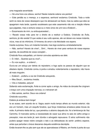 uma magoada severidade:
— Há uma hora vos odiava, senhor! Neste instante solene vos perdoo!
— Este perdão eu o mereço, e o esperava, senhora! exclamou Cristóvão. Toda a noite
senti os raios de vosso desespero que me abrasavam as faces; mas eu sabia que eles se
apagariam mais tarde, quando soubésseis que este casamento não era a traição infame
que julgastes, mas a ventura vossa ou o meio único de unir-vos a Estácio!...
— Escarneceis de mim, ou enlouquecestes!...
— Recebi vossa mão para ter o direito de a restituir a Estácio. Cristóvão de Ávila,
senhora, já não existe! O que vedes é seu vulto apenas, ele vai deixar-vos nesse instante,
viúva, mas só do infortúnio. O himeneu do amor e da felicidade vos espera.
Inesita surpresa, ficou um instante transida; mas logo exclamou arrebatadamente:
— Não, senhor! Haveis de viver!... Sim!... Haveis de viver para ventura de vossa esposa
querida, da escolhida de vosso coração!...
Cristóvão ficou estupefato; um tremor convulso apoderou-se dele:
— D. Inês!... Quereis que eu viva?...
— Eu vos suplico... e ordeno!...
Ouviu-se um soluço por detrás do reposteiro; e logo após os passos de alguém que se
afastara rápido. Cristóvão correu à porta e arredou violentamente o reposteiro; não havia
ali mais ninguém.
— Estácio!... proferiu a voz de Cristóvão soluçando.
— Meu Deus!... exclamou Inesita.
— Vós o matastes, perjura!
Soltando esta exclamação, Ávila ia correr após o amigo. As mãos da donzela lhe cingiram
o braço com uma crispação nervosa, e o retiveram ali:
— Não saireis, senhor. Deus vos ordena!
Cristóvão sucumbiu.
Estácio já andava bem longe!
Ia ao acaso, sem acordo de si. Vagou assim muito tempo alheio ao mundo exterior; não
era um homem, mas um esquife fúnebre, que força misteriosa arrastava pelas trevas da
noite. A primeira réstia de luz, que penetrou o abismo daquela dor, foi a lembrança de Vaz
Caminha. O mancebo sentiu a necessidade de vazar sua alma no seio do velho amigo e
preceptor; mas era tarde já; sem dúvida o advogado repousava. O atroz sofrimento não
pudera apagar nesse nobre coração o tato e as delicadezas do sentir: preferiu esperar,
antes que perturbar o breve descanso daquela existência decrépita.
Então levaram-lhe os pés sem que ele se apercebesse à Ribeira, em frente à porta de sua
 
