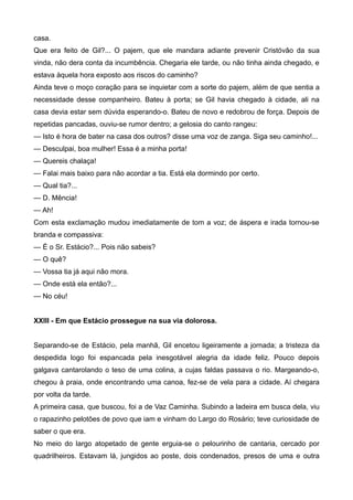 casa.
Que era feito de Gil?... O pajem, que ele mandara adiante prevenir Cristóvão da sua
vinda, não dera conta da incumbência. Chegaria ele tarde, ou não tinha ainda chegado, e
estava àquela hora exposto aos riscos do caminho?
Ainda teve o moço coração para se inquietar com a sorte do pajem, além de que sentia a
necessidade desse companheiro. Bateu à porta; se Gil havia chegado à cidade, ali na
casa devia estar sem dúvida esperando-o. Bateu de novo e redobrou de força. Depois de
repetidas pancadas, ouviu-se rumor dentro; a gelosia do canto rangeu:
— Isto é hora de bater na casa dos outros? disse uma voz de zanga. Siga seu caminho!...
— Desculpai, boa mulher! Essa é a minha porta!
— Quereis chalaça!
— Falai mais baixo para não acordar a tia. Está ela dormindo por certo.
— Qual tia?...
— D. Mência!
— Ah!
Com esta exclamação mudou imediatamente de tom a voz; de áspera e irada tornou-se
branda e compassiva:
— É o Sr. Estácio?... Pois não sabeis?
— O quê?
— Vossa tia já aqui não mora.
— Onde está ela então?...
— No céu!
XXIII - Em que Estácio prossegue na sua via dolorosa.
Separando-se de Estácio, pela manhã, Gil encetou ligeiramente a jornada; a tristeza da
despedida logo foi espancada pela inesgotável alegria da idade feliz. Pouco depois
galgava cantarolando o teso de uma colina, a cujas faldas passava o rio. Margeando-o,
chegou à praia, onde encontrando uma canoa, fez-se de vela para a cidade. Aí chegara
por volta da tarde.
A primeira casa, que buscou, foi a de Vaz Caminha. Subindo a ladeira em busca dela, viu
o rapazinho pelotões de povo que iam e vinham do Largo do Rosário; teve curiosidade de
saber o que era.
No meio do largo atopetado de gente erguia-se o pelourinho de cantaria, cercado por
quadrilheiros. Estavam lá, jungidos ao poste, dois condenados, presos de uma e outra
 