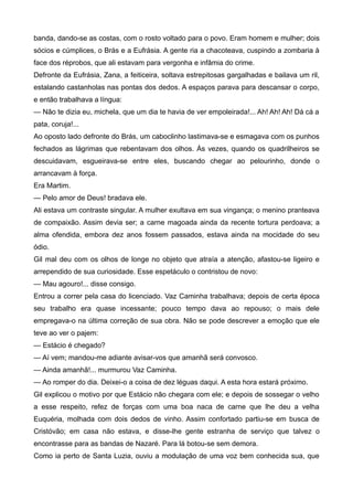 banda, dando-se as costas, com o rosto voltado para o povo. Eram homem e mulher; dois
sócios e cúmplices, o Brás e a Eufrásia. A gente ria a chacoteava, cuspindo a zombaria à
face dos réprobos, que ali estavam para vergonha e infâmia do crime.
Defronte da Eufrásia, Zana, a feiticeira, soltava estrepitosas gargalhadas e bailava um ril,
estalando castanholas nas pontas dos dedos. A espaços parava para descansar o corpo,
e então trabalhava a língua:
— Não te dizia eu, michela, que um dia te havia de ver empoleirada!... Ah! Ah! Ah! Dá cá a
pata, coruja!...
Ao oposto lado defronte do Brás, um caboclinho lastimava-se e esmagava com os punhos
fechados as lágrimas que rebentavam dos olhos. Às vezes, quando os quadrilheiros se
descuidavam, esgueirava-se entre eles, buscando chegar ao pelourinho, donde o
arrancavam à força.
Era Martim.
— Pelo amor de Deus! bradava ele.
Ali estava um contraste singular. A mulher exultava em sua vingança; o menino pranteava
de compaixão. Assim devia ser; a carne magoada ainda da recente tortura perdoava; a
alma ofendida, embora dez anos fossem passados, estava ainda na mocidade do seu
ódio.
Gil mal deu com os olhos de longe no objeto que atraía a atenção, afastou-se ligeiro e
arrependido de sua curiosidade. Esse espetáculo o contristou de novo:
— Mau agouro!... disse consigo.
Entrou a correr pela casa do licenciado. Vaz Caminha trabalhava; depois de certa época
seu trabalho era quase incessante; pouco tempo dava ao repouso; o mais dele
empregava-o na última correção de sua obra. Não se pode descrever a emoção que ele
teve ao ver o pajem:
— Estácio é chegado?
— Aí vem; mandou-me adiante avisar-vos que amanhã será convosco.
— Ainda amanhã!... murmurou Vaz Caminha.
— Ao romper do dia. Deixei-o a coisa de dez léguas daqui. A esta hora estará próximo.
Gil explicou o motivo por que Estácio não chegara com ele; e depois de sossegar o velho
a esse respeito, refez de forças com uma boa naca de carne que lhe deu a velha
Euquéria, molhada com dois dedos de vinho. Assim confortado partiu-se em busca de
Cristóvão; em casa não estava, e disse-lhe gente estranha de serviço que talvez o
encontrasse para as bandas de Nazaré. Para lá botou-se sem demora.
Como ia perto de Santa Luzia, ouviu a modulação de uma voz bem conhecida sua, que
 