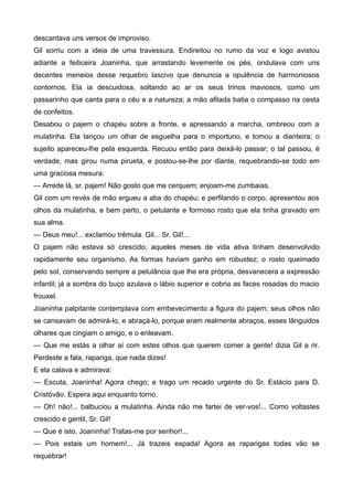 descantava uns versos de improviso.
Gil sorriu com a ideia de uma travessura. Endireitou no rumo da voz e logo avistou
adiante a feiticeira Joaninha, que arrastando levemente os pés, ondulava com uns
decentes meneios desse requebro lascivo que denuncia a opulência de harmoniosos
contornos. Ela ia descuidosa, soltando ao ar os seus trinos maviosos, como um
passarinho que canta para o céu e a natureza; a mão afilada batia o compasso na cesta
de confeitos.
Desabou o pajem o chapéu sobre a fronte, e apressando a marcha, ombreou com a
mulatinha. Ela lançou um olhar de esguelha para o importuno, e tomou a dianteira; o
sujeito apareceu-lhe pela esquerda. Recuou então para deixá-lo passar; o tal passou, é
verdade, mas girou numa pirueta, e postou-se-lhe por diante, requebrando-se todo em
uma graciosa mesura:
— Arrede lá, sr. pajem! Não gosto que me cerquem; enjoam-me zumbaias.
Gil com um revés de mão ergueu a aba do chapéu; e perfilando o corpo, apresentou aos
olhos da mulatinha, e bem perto, o petulante e formoso rosto que ela tinha gravado em
sua alma.
— Deus meu!... exclamou trêmula. Gil... Sr. Gil!...
O pajem não estava só crescido; aqueles meses de vida ativa tinham desenvolvido
rapidamente seu organismo. As formas haviam ganho em robustez; o rosto queimado
pelo sol, conservando sempre a petulância que lhe era própria, desvanecera a expressão
infantil; já a sombra do buço azulava o lábio superior e cobria as faces rosadas do macio
frouxel.
Joaninha palpitante contemplava com embevecimento a figura do pajem; seus olhos não
se cansavam de admirá-lo, e abraçá-lo, porque eram realmente abraços, esses lânguidos
olhares que cingiam o amigo, e o enleavam.
— Que me estás a olhar aí com estes olhos que querem comer a gente! dizia Gil a rir.
Perdeste a fala, rapariga, que nada dizes!
E ela calava e admirava:
— Escuta, Joaninha! Agora chego; e trago um recado urgente do Sr. Estácio para D.
Cristóvão. Espera aqui enquanto torno.
— Oh! não!... balbuciou a mulatinha. Ainda não me fartei de ver-vos!... Como voltastes
crescido e gentil, Sr. Gil!
— Que é isto, Joaninha! Tratas-me por senhor!...
— Pois estais um homem!... Já trazeis espada! Agora as raparigas todas vão se
requebrar!
 