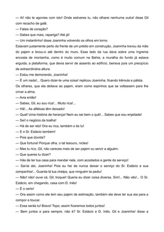 — Ai! não te agonies com isto! Onde estiveres tu, não olharei nenhuma outra! disse Gil
com recacho de galã.
— Falais de coração?
— Sabes que mais, rapariga? Até já!
— Um instantinho! disse Joaninha volvendo os olhos em torno.
Estavam justamente perto da frente de um prédio em construção. Joaninha travou da mão
do pajem e levou-o até dentro do muro. Esse lado da rua dava sobre uma íngreme
encosta de montanha, como é muito comum na Bahia; a muralha do fundo já estava
erguida; a plataforma, que devia servir de assento ao edifício, beirava pois um precipício
de extraordinária altura.
— Estou me demorando, Joaninha!
— É um nada!... Quero dizer-te uma coisa! replicou Joaninha, ficando trêmula e pálida.
Os olhares, que ela deitava ao pajem, eram como espinhos que se voltassem para lhe
crivar a alma.
— Avia então!
— Sabes, Gil, eu sou rica!... Muito rica!...
— Hã!... As alféloas têm deixado!
— Qual! Uma história de herança! Nem eu sei bem o quê!... Sabes que sou enjeitada!
— Sei! o negócio da toalha!
— Há de ser isto! Ora eu rica, também o és tu!
— E o Sr. Estácio também!
— Pois que dúvida?
— Que fortuna! Porque olha, o tal tesouro, nicles!
— Mas tu rico, Gil, não careces mais de ser pajem ou servir a alguém.
— Que queres tu dizer?
— Hás de ter tua casa para mandar nela, com acostados e gente do serviço!
— Sai-te daí, Joaninha! Pois eu hei de nunca deixar o serviço do Sr. Estácio e sua
companhia!... Guarda lá tua chelpa, que ninguém ta pediu!
— Não! não! ouve cá, Gil; troquei! Queria eu dizer coisa diversa. Sim!... Não vês!... O Sr.
Estácio, em chegando, casa com D. Inês!
— É o certo!
— Ora assim como ele tem seu pajem de estimação, também ela deve ter sua aia para a
compor e toucar.
— Essa serás tu! Bravo! Topo; assim ficaremos todos juntos!
— Bem juntos e para sempre, não é? Sr. Estácio e D. Inês, Gil e Joaninha! disse a
 