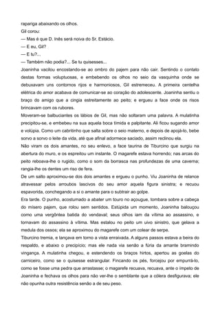 rapariga abaixando os olhos.
Gil corou:
— Mas é que D. Inês será noiva do Sr. Estácio.
— E eu, Gil?
— E tu?...
— Também não podia?... Se tu quisesses...
Joaninha vacilou encostando-se ao ombro do pajem para não cair. Sentindo o contato
destas formas voluptuosas, e embebendo os olhos no seio da vasquinha onde se
debuxavam uns contornos rijos e harmoniosos, Gil estremeceu. A primeira centelha
elétrica do amor acabava de comunicar-se ao coração do adolescente. Joaninha sentiu o
braço do amigo que a cingia estreitamente ao peito; e ergueu a face onde os risos
brincavam com os rubores.
Moveram-se balbuciantes os lábios de Gil, mas não soltaram uma palavra. A mulatinha
precipitou-se, e embebeu na sua aquela boca tímida e palpitante. Ali ficou sugando amor
e volúpia. Como um cabritinho que salta sobre o seio materno, e depois de apojá-lo, bebe
sorvo a sorvo o leite da vida, até que afinal adormece saciado, assim reclinou ela.
Não viram os dois amantes, no seu enlevo, a face taurina de Tiburcino que surgiu na
abertura do muro, e os espreitou um instante. O magarefe estava horrendo; nas arcas do
peito reboava-lhe o rugido, como o som da borrasca nas profundezas de uma caverna;
rangia-lhe os dentes um riso de fera.
De um salto aproximou-se dos dois amantes e ergueu o punho. Viu Joaninha de relance
atravessar pelos arroubos lascivos do seu amor aquela figura sinistra; e recuou
espavorida, conchegando a si o amante para o subtrair ao golpe.
Era tarde. O punho, acostumado a abater um touro no açougue, tombara sobre a cabeça
do mísero pajem, que rolou sem sentidos. Estúpida um momento, Joaninha balouçou
como uma vergôntea batida do vendaval; seus olhos iam da vítima ao assassino, e
tornavam do assassino à vítima. Mas estalou no peito um uivo sinistro, que gelava a
medula dos ossos; ela se aproximou do magarefe com um colear de serpe.
Tiburcino tremia, e lançava em torno a vista enraivada. A alguns passos estava a beira do
respaldo, e abaixo o precipício; mas ele nada via senão a fúria da amante bramindo
vingança. A mulatinha chegou, e estendendo os braços hirtos, apertou as goelas do
carniceiro, como se o quisesse estrangular. Fincando os pés, forcejou por empurrá-lo,
como se fosse uma pedra que arrastasse; o magarefe recuava, recuava, ante o ímpeto de
Joaninha e fechava os olhos para não ver-lhe o semblante que a cólera desfigurava; ele
não opunha outra resistência senão a de seu peso.
 