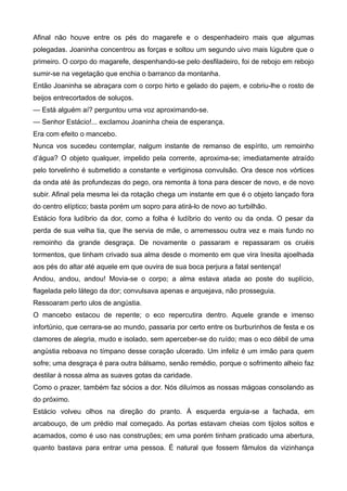 Afinal não houve entre os pés do magarefe e o despenhadeiro mais que algumas
polegadas. Joaninha concentrou as forças e soltou um segundo uivo mais lúgubre que o
primeiro. O corpo do magarefe, despenhando-se pelo desfiladeiro, foi de rebojo em rebojo
sumir-se na vegetação que enchia o barranco da montanha.
Então Joaninha se abraçara com o corpo hirto e gelado do pajem, e cobriu-lhe o rosto de
beijos entrecortados de soluços.
— Está alguém aí? perguntou uma voz aproximando-se.
— Senhor Estácio!... exclamou Joaninha cheia de esperança.
Era com efeito o mancebo.
Nunca vos sucedeu contemplar, nalgum instante de remanso de espírito, um remoinho
d’água? O objeto qualquer, impelido pela corrente, aproxima-se; imediatamente atraído
pelo torvelinho é submetido a constante e vertiginosa convulsão. Ora desce nos vórtices
da onda até às profundezas do pego, ora remonta à tona para descer de novo, e de novo
subir. Afinal pela mesma lei da rotação chega um instante em que é o objeto lançado fora
do centro elíptico; basta porém um sopro para atirá-lo de novo ao turbilhão.
Estácio fora ludíbrio da dor, como a folha é ludíbrio do vento ou da onda. O pesar da
perda de sua velha tia, que lhe servia de mãe, o arremessou outra vez e mais fundo no
remoinho da grande desgraça. De novamente o passaram e repassaram os cruéis
tormentos, que tinham crivado sua alma desde o momento em que vira Inesita ajoelhada
aos pés do altar até aquele em que ouvira de sua boca perjura a fatal sentença!
Andou, andou, andou! Movia-se o corpo; a alma estava atada ao poste do suplício,
flagelada pelo látego da dor; convulsava apenas e arquejava, não prosseguia.
Ressoaram perto ulos de angústia.
O mancebo estacou de repente; o eco repercutira dentro. Aquele grande e imenso
infortúnio, que cerrara-se ao mundo, passaria por certo entre os burburinhos de festa e os
clamores de alegria, mudo e isolado, sem aperceber-se do ruído; mas o eco débil de uma
angústia reboava no tímpano desse coração ulcerado. Um infeliz é um irmão para quem
sofre; uma desgraça é para outra bálsamo, senão remédio, porque o sofrimento alheio faz
destilar à nossa alma as suaves gotas da caridade.
Como o prazer, também faz sócios a dor. Nós diluímos as nossas mágoas consolando as
do próximo.
Estácio volveu olhos na direção do pranto. À esquerda erguia-se a fachada, em
arcabouço, de um prédio mal começado. As portas estavam cheias com tijolos soltos e
acamados, como é uso nas construções; em uma porém tinham praticado uma abertura,
quanto bastava para entrar uma pessoa. É natural que fossem fâmulos da vizinhança
 