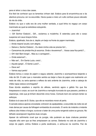 para aí atirar o cisco das casas.
Era fácil de conhecer que os lamentos vinham dali. Estácio para lá encaminhou-se e da
abertura procurou ver na escuridão. Havia quase a meio um vulto confuso pouco elevado
do rés do chão.
Estácio viu que o vulto era de uma mulher sentada, a qual tinha no regaço um corpo
inanimado ao qual se estreitava soluçando.
— Joaninha!
— Gil! Senhor Estácio!... Gil!... exclamou a mulatinha. E estendeu para ele o corpo
suspenso em seus braços hirtos.
Estácio, ajoelhado, fora de si, depôs um beijo na fronte do pajem inanimado.
— Ainda respira! acudiu com alegria.
— Salvai-o, Senhor Estácio!... Eu darei minha vida se preciso for!...
— Carecemos de prestar-lhe já socorros. Onde o levaremos?... Vossa casa fica perto?...
— Oh! não! Bem longe!... Mas eu o carregarei!...
— Onde estamos?...
— Não sei!... Em Santa Luzia, creio!...
— Aquela igreja!... É Santa Luzia?...
— Deve ser!
— Vamos aqui perto!
Estácio tomou o corpo do pajem e seguiu adiante; Joaninha o acompanhava beijando a
mão de Gil. O calor que o mancebo sentira ao beijar a face do pajem era realmente um
resto de vida, ou seria apenas o reflexo do seio ardente de Joaninha, onde a cabeça do
infeliz rapaz estava conchegada?
Essa dúvida assaltara o espírito do alferes, sentindo agora o gélido frio que lhe
traspassava o corpo; ao ouvir de Joaninha a narração truncada do que passara, perdera a
esperança, visto que já tinham decorrido cinco horas. Contudo bom era sempre tentar os
esforços.
Estácio ia à casa de D. Dulce, que ele se recordara morar ali perto.
A cancela estava apenas encostada; entraram às apalpadelas; a escuridão da noite era ali
mais densa por causa da folhagem embastida do arvoredo. O vento de instante a instante
soltava ulos tristes e longos; ouvia-se o bater de uma porta rangendo sobre os gonzos. No
telhado cacarejavam lúgubres duas corujas.
Apesar do sofrimento cruel que os pungia, não puderam as duas criaturas penetrar
naquele sítio sem que se lhes arrepiassem as carnes. Deitando no colo de Joaninha o
corpo do pajem, entrou Estácio a porta escâncara, e achou-se na cozinha. Fez de
 