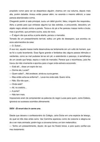 propósito rumor para ver se despertava alguém; chamou em voz soturna, depois mais
alta, porém debalde. Avisou então passar além; na varanda o mesmo silêncio; a casa
parecia abandonada e erma.
Chegando porém à sala principal, ouviu um débil grunhir; falou; ninguém lhe respondeu.
Abriu a janela para que entrasse alguma luz das estrelas, e procurando, descobriu um
objeto negro atirado contra a parede. Tocou-o do pé e lhe pareceu massa inerte e bruta;
mas o grunhido, que primeiro ouvira, soou de novo.
— É algum cão que achou a porta aberta, pensou o mancebo.
Tomado de um pressentimento terrível, soltou um grito de desespero, que acordou os
ecos adormecidos da casa:
— D. Dulce!...
À sua voz, aquela massa inerte desenvolveu-se lentamente em um vulto de homem, que
se foi a custo levantando. Essa figura grande e fantástica deu alguns passos trêmulos e
vacilantes, como se mal pudesse ter-se em pé; e estendendo o pescoço, à semelhança
de um cavalo que fareja, espiou o rosto do mancebo. Parece que o reconheceu, pois lhe
travou da mão vivamente e apontou para o lugar onde estivera acocorado:
— Está ali!... disse um sopro de voz.
— Dorme ela, Lucas?
— Quem sabe?... Até anoitecer, ainda eu ouvia gemer.
— Mas então acha-se enferma?... Levai-me onde está. Quero vê-la.
— Não. Ela não quer...
— Onde está?
— Ali, no oratório...
— A porta?
— Não tem mais.
Impossíveis eram de compreender as palavras do negro Lucas para quem, como Estácio,
ignorava os sucessos ocorridos ultimamente.
XXIV - Et erunt duo in carne una.
Desde que deixara o confessionário do Colégio, caíra Dulce em uma espécie de letargo,
do qual só três dias antes saíra. Vaz Caminha apareceu como de costume e alegrou-se
de a ver mais animada; porém logo a conversa tomou um tom melancólico.
— Tenho um pressentimento, doutor, de que me finarei breve, e pois quero confiar-vos
meu testamento.
 