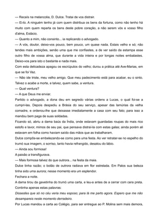 — Recaís na melancolia, D. Dulce. Tratai de vos distrair.
— Ei-lo. A ninguém tenho já com quem distribua os bens da fortuna, como não tenho há
muito com quem reparta os bens deste pobre coração, a não serem vós e vosso filho
d'alma, Estácio.
— Quanto a mim, não consinto... ia replicando o advogado.
— A vós, doutor, deixo-vos pouco, bem pouco, um quase nada. Estais velho e só; não
tendes mais ambições, senão uma que me confiastes, a de ver saído da estampa esse
outro filho de vossa alma, que durante a vida inteira e por longas noites embalastes.
Deixo-vos para isto o bastante e nada mais.
Com esta delicadeza apagou os escrúpulos do velho; durou a prática até Ave-Marias, em
que se foi Vaz.
— Não ide triste, meu velho amigo. Que meu padecimento está para acabar, eu o sinto.
Talvez o acabe a morte, e talvez, quem sabe, a ventura.
— Qual ventura?
— A que Deus me enviar.
Partido o advogado, a dona deu em segredo várias ordens a Lucas, o qual foi-se a
cumpri-las. Depois despediu a Brásia do seu serviço, apesar das lamúrias da velha
comadre, e ordenou-lhe que deixasse imediatamente a casa com seu fato; para isso a
mandou bem paga de suas soldadas.
Ficando só, abriu a dama baús da Índia, onde estavam guardadas roupas do mais rico
estofo e lavor, mimos de seu pai, que pensava distraí-la com estas galas; ainda porém ali
estavam em folha como haviam saído das mãos que as trabalharam.
Dulce compôs-se embelezando-se como para uma festa. Ao ver retratar-se no espelho do
trumó sua imagem, o sorriso, tanto havia refrangido, desatou do lábio.
— Ainda sou formosa!
A paixão a transfigurava.
— Mais formosa talvez do que outrora... na festa da maia.
Dulce tinha razão; o botão de outrora radiava em flor estrelada. Em Palos sua beleza
tinha sido uma aurora; nesse momento era um esplendor.
Fechara a noite.
A dama tirou da gavetinha do trumó uma carta, e leu-a antes de a cerrar com cera preta.
Continha apenas estas palavras:
Dissestes que só no céu veria meu esposo; para lá me parto agora. Espero que me não
desampareis neste momento derradeiro.
Por Lucas mandou a carta ao Colégio, para ser entregue ao P. Molina sem mais demora,
 