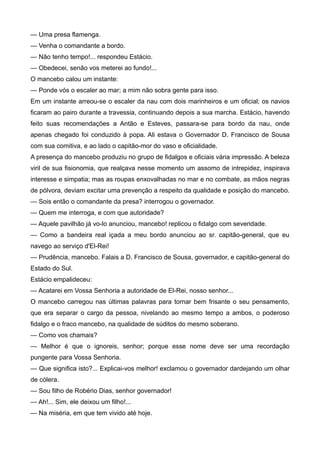 — Uma presa flamenga.
— Venha o comandante a bordo.
— Não tenho tempo!... respondeu Estácio.
— Obedecei, senão vos meterei ao fundo!...
O mancebo calou um instante:
— Ponde vós o escaler ao mar; a mim não sobra gente para isso.
Em um instante arreou-se o escaler da nau com dois marinheiros e um oficial; os navios
ficaram ao pairo durante a travessia, continuando depois a sua marcha. Estácio, havendo
feito suas recomendações a Antão e Esteves, passara-se para bordo da nau, onde
apenas chegado foi conduzido à popa. Ali estava o Governador D. Francisco de Sousa
com sua comitiva, e ao lado o capitão-mor do vaso e oficialidade.
A presença do mancebo produziu no grupo de fidalgos e oficiais vária impressão. A beleza
viril de sua fisionomia, que realçava nesse momento um assomo de intrepidez, inspirava
interesse e simpatia; mas as roupas enxovalhadas no mar e no combate, as mãos negras
de pólvora, deviam excitar uma prevenção a respeito da qualidade e posição do mancebo.
— Sois então o comandante da presa? interrogou o governador.
— Quem me interroga, e com que autoridade?
— Aquele pavilhão já vo-lo anunciou, mancebo! replicou o fidalgo com severidade.
— Como a bandeira real içada a meu bordo anunciou ao sr. capitão-general, que eu
navego ao serviço d'El-Rei!
— Prudência, mancebo. Falais a D. Francisco de Sousa, governador, e capitão-general do
Estado do Sul.
Estácio empalideceu:
— Acatarei em Vossa Senhoria a autoridade de El-Rei, nosso senhor...
O mancebo carregou nas últimas palavras para tornar bem frisante o seu pensamento,
que era separar o cargo da pessoa, nivelando ao mesmo tempo a ambos, o poderoso
fidalgo e o fraco mancebo, na qualidade de súditos do mesmo soberano.
— Como vos chamais?
— Melhor é que o ignoreis, senhor; porque esse nome deve ser uma recordação
pungente para Vossa Senhoria.
— Que significa isto?... Explicai-vos melhor! exclamou o governador dardejando um olhar
de cólera.
— Sou filho de Robério Dias, senhor governador!
— Ah!... Sim, ele deixou um filho!...
— Na miséria, em que tem vivido até hoje.
 