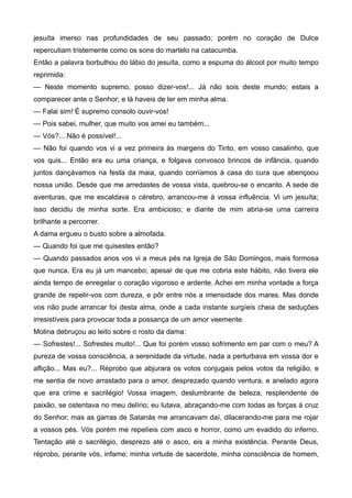 jesuíta imerso nas profundidades de seu passado; porém no coração de Dulce
repercutiam tristemente como os sons do martelo na catacumba.
Então a palavra borbulhou do lábio do jesuíta, como a espuma do álcool por muito tempo
reprimida:
— Neste momento supremo, posso dizer-vos!... Já não sois deste mundo; estais a
comparecer ante o Senhor; e lá haveis de ler em minha alma.
— Falai sim! É supremo consolo ouvir-vos!
— Pois sabei, mulher, que muito vos amei eu também...
— Vós?... Não é possível!...
— Não foi quando vos vi a vez primeira às margens do Tinto, em vosso casalinho, que
vos quis... Então era eu uma criança, e folgava convosco brincos de infância, quando
juntos dançávamos na festa da maia, quando corríamos à casa do cura que abençoou
nossa união. Desde que me arredastes de vossa vista, quebrou-se o encanto. A sede de
aventuras, que me escaldava o cérebro, arrancou-me à vossa influência. Vi um jesuíta;
isso decidiu de minha sorte. Era ambicioso; e diante de mim abria-se uma carreira
brilhante a percorrer.
A dama ergueu o busto sobre a almofada.
— Quando foi que me quisestes então?
— Quando passados anos vos vi a meus pés na Igreja de São Domingos, mais formosa
que nunca. Era eu já um mancebo; apesar de que me cobria este hábito, não tivera ele
ainda tempo de enregelar o coração vigoroso e ardente. Achei em minha vontade a força
grande de repelir-vos com dureza, e pôr entre nós a imensidade dos mares. Mas donde
vos não pude arrancar foi desta alma, onde a cada instante surgíeis cheia de seduções
irresistíveis para provocar toda a possança de um amor veemente.
Molina debruçou ao leito sobre o rosto da dama:
— Sofrestes!... Sofrestes muito!... Que foi porém vosso sofrimento em par com o meu? A
pureza de vossa consciência, a serenidade da virtude, nada a perturbava em vossa dor e
aflição... Mas eu?... Réprobo que abjurara os votos conjugais pelos votos da religião, e
me sentia de novo arrastado para o amor, desprezado quando ventura, e anelado agora
que era crime e sacrilégio! Vossa imagem, deslumbrante de beleza, resplendente de
paixão, se ostentava no meu delírio; eu lutava, abraçando-me com todas as forças à cruz
do Senhor; mas as garras de Satanás me arrancavam daí, dilacerando-me para me rojar
a vossos pés. Vós porém me repelíeis com asco e horror, como um evadido do inferno.
Tentação até o sacrilégio, desprezo até o asco, eis a minha existência. Perante Deus,
réprobo, perante vós, infame; minha virtude de sacerdote, minha consciência de homem,
 