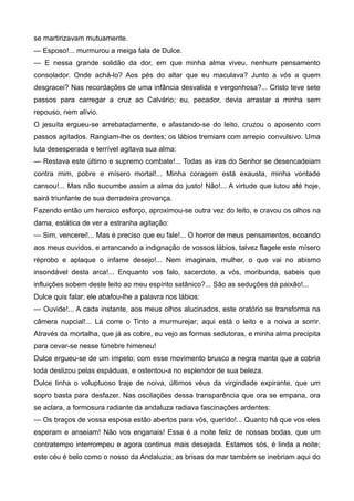 se martirizavam mutuamente.
— Esposo!... murmurou a meiga fala de Dulce.
— E nessa grande solidão da dor, em que minha alma viveu, nenhum pensamento
consolador. Onde achá-lo? Aos pés do altar que eu maculava? Junto a vós a quem
desgracei? Nas recordações de uma infância desvalida e vergonhosa?... Cristo teve sete
passos para carregar a cruz ao Calvário; eu, pecador, devia arrastar a minha sem
repouso, nem alívio.
O jesuíta ergueu-se arrebatadamente, e afastando-se do leito, cruzou o aposento com
passos agitados. Rangiam-lhe os dentes; os lábios tremiam com arrepio convulsivo. Uma
luta desesperada e terrível agitava sua alma:
— Restava este último e supremo combate!... Todas as iras do Senhor se desencadeiam
contra mim, pobre e mísero mortal!... Minha coragem está exausta, minha vontade
cansou!... Mas não sucumbe assim a alma do justo! Não!... A virtude que lutou até hoje,
sairá triunfante de sua derradeira provança.
Fazendo então um heroico esforço, aproximou-se outra vez do leito, e cravou os olhos na
dama, estática de ver a estranha agitação:
— Sim, vencerei!... Mas é preciso que eu fale!... O horror de meus pensamentos, ecoando
aos meus ouvidos, e arrancando a indignação de vossos lábios, talvez flagele este mísero
réprobo e aplaque o infame desejo!... Nem imaginais, mulher, o que vai no abismo
insondável desta arca!... Enquanto vos falo, sacerdote, a vós, moribunda, sabeis que
influições sobem deste leito ao meu espírito satânico?... São as seduções da paixão!...
Dulce quis falar; ele abafou-lhe a palavra nos lábios:
— Ouvide!... A cada instante, aos meus olhos alucinados, este oratório se transforma na
câmera nupcial!... Lá corre o Tinto a murmurejar; aqui está o leito e a noiva a sorrir.
Através da mortalha, que já as cobre, eu vejo as formas sedutoras, e minha alma precipita
para cevar-se nesse fúnebre himeneu!
Dulce ergueu-se de um ímpeto; com esse movimento brusco a negra manta que a cobria
toda deslizou pelas espáduas, e ostentou-a no esplendor de sua beleza.
Dulce tinha o voluptuoso traje de noiva, últimos véus da virgindade expirante, que um
sopro basta para desfazer. Nas oscilações dessa transparência que ora se empana, ora
se aclara, a formosura radiante da andaluza radiava fascinações ardentes:
— Os braços de vossa esposa estão abertos para vós, querido!... Quanto há que vos eles
esperam e anseiam! Não vos enganais! Essa é a noite feliz de nossas bodas, que um
contratempo interrompeu e agora continua mais desejada. Estamos sós, é linda a noite;
este céu é belo como o nosso da Andaluzia; as brisas do mar também se inebriam aqui do
 