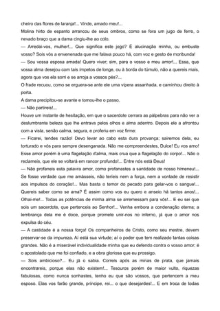 cheiro das flores de laranja!... Vinde, amado meu!...
Molina hirto de espanto arrancou de seus ombros, como se fora um jugo de ferro, o
nevado braço que a dama cingiu-lhe ao colo.
— Arredai-vos, mulher!... Que significa este jogo? É alucinação minha, ou embuste
vosso? Sois vós a envenenada que me falava pouco há, com voz e gesto de moribunda!
— Sou vossa esposa amada! Quero viver; sim, para o vosso e meu amor!... Essa, que
vossa alma desejou com tais ímpetos de longe, ou à borda do túmulo, não a quereis mais,
agora que vos ela sorri e se arroja a vossos pés?...
O frade recuou, como se erguera-se ante ele uma vípera assanhada, e caminhou direito à
porta.
A dama precipitou-se avante e tomou-lhe o passo.
— Não partireis!...
Houve um instante de hesitação, em que o sacerdote cerrara as pálpebras para não ver a
deslumbrante beleza que lhe entrava pelos olhos e alma adentro. Depois ele a afrontou
com a vista, senão calma, segura, e proferiu em voz firme:
— Ficarei, tendes razão! Devo levar ao cabo esta dura provança; sairemos dela, eu
torturado e vós para sempre desenganada. Não me compreendestes, Dulce! Eu vos amo!
Esse amor porém é uma flagelação d'alma, mais crua que a flagelação do corpo!... Não o
reclameis, que ele se voltará em rancor profundo!... Entre nós está Deus!
— Não profaneis esta palavra amor, como profanastes a santidade de nosso himeneu!...
Se fosse verdade que me amásseis, não teríeis nem a força, nem a vontade de resistir
aos impulsos do coração!... Mas basta o temor do pecado para gelar-vos o sangue!...
Quereis saber como se ama? É assim como vos eu quero e anseio há tantos anos!...
Olhai-me!... Todas as potências de minha alma se arremessam para vós!... E eu sei que
sois um sacerdote, que pertenceis ao Senhor!... Venha embora a condenação eterna; a
lembrança dela me é doce, porque promete unir-nos no inferno, já que o amor nos
expulsa do céu.
— A castidade é a nossa força! Os companheiros de Cristo, como seu mestre, devem
preservar-se da impureza. Aí está sua virtude; aí o poder que tem realizado tantas coisas
grandes. Não é a miserável individualidade minha que eu defendo contra o vosso amor; é
o apostolado que me foi confiado, e a obra gloriosa que eu prossigo.
— Sois ambicioso?... Eu já o sabia. Correis após as minas de prata, que jamais
encontrareis, porque elas não existem!... Tesouros porém de maior vulto, riquezas
fabulosas, como nunca sonhastes, tenho eu que são vossos, que pertencem a meu
esposo. Elas vos farão grande, príncipe, rei... o que desejardes!... E em troca de todas
 