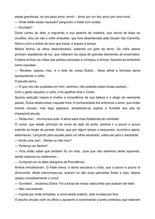 essas grandezas, só vos peço amor, amor!... Amor por um dia, amor por uma hora!...
— Onde estão essas riquezas? perguntou o frade com avidez.
— Duvidais?
Dulce correu ao altar, e erguendo a oca peanha de madeira, que servia de base ao
crucifixo, tirou do vão o cofre embutido, que fora desenterrado pelo Doutor Vaz Caminha.
Abriu-o com a chave de ouro que trazia, e ergueu a tampa.
Molina fechou os olhos deslumbrados, soltando um grito de terror. Do cofre aberto
jorraram espadanas de luz, que rutilavam da cópia de grandes diamantes ali encerrados.
A dama encheu as mãos das pedras preciosas e começou a brincar, fazendo-as borbulhar
como cascatas.
— Recebei, esposo meu, é o dote de vossa Dulce!... disse afinal a formosa dama
apresentando o cofre.
O jesuíta sorriu:
— O que vós não pudestes em mim, senhora, não poderão estas brutas pedras!...
Com o gesto repudiou o cofre, e foi ajoelhar ante o Cristo.
Quanta sedução inspira à mulher a consciência de sua beleza e o afogo de veemente
paixão, Dulce desenvolveu naquela hora. A contrariedade lhe enfurecia o amor, que então
bramia raivoso; mas logo aplacava, arrastando-se súplice e humilde aos pés do
impassível jesuíta.
— Tentai-me!... murmurava este. A alma sairá mais fortalecida do combate!
O rumor, que desde princípio se ouvia do lado da porta, parecia ir a pouco e pouco
subindo ao longo da parede. Dulce, que por algum tempo o esquecera, ouvindo-o agora,
estremeceu. Lançando para aquela parte um olhar esvairado, voltou-se para o sacerdote:
— Ainda uma vez!... Sereis ou não meu?
— Pertenço ao Senhor!
— Pois então sabei que também fiz um voto. Jurei que não sairemos deste aposento,
senão esposos ou cadáveres!...
— Cumpram-se os altos desígnios da Providência.
Ambos emudeceram. O frade orava; a dama escutava o ruído, que a pouco e pouco ia
diminuindo; afinal interrompeu-se; soaram no alto duas pancadas fortes e rijas; depois
cessou completamente o rumor.
— Ouvistes!... exclamou Dulce. Foi a lousa de nossa catacumba que acabam de selar.
— Não vos entendo.
— A porta por onde entrastes, a única deste oratório, está murada por fora.
O jesuíta circulou com os olhos o aposento e examinando a porta conheceu que estavam
 
