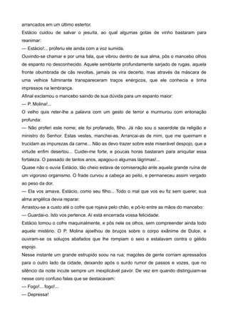arrancados em um último estertor.
Estácio cuidou de salvar o jesuíta, ao qual algumas gotas de vinho bastaram para
reanimar:
— Estácio!... proferiu ele ainda com a voz sumida.
Ouvindo-se chamar e por uma fala, que vibrou dentro de sua alma, pôs o mancebo olhos
de espanto no desconhecido. Aquele semblante profundamente sarjado de rugas, aquela
fronte obumbrada de cãs revoltas, jamais os vira decerto, mas através da máscara de
uma velhice fulminante transpareceram traços enérgicos, que ele conhecia e tinha
impressos na lembrança.
Afinal exclamou o mancebo saindo de sua dúvida para um espanto maior:
— P. Molina!...
O velho quis reter-lhe a palavra com um gesto de terror e murmurou com entonação
profunda:
— Não proferi este nome; ele foi profanado, filho. Já não sou o sacerdote da religião e
ministro do Senhor. Estas vestes, manchei-as. Arrancai-as de mim, que me queimam e
trucidam as impurezas da carne... Não as devo trazer sobre este miserável despojo, que a
virtude enfim desertou... Cuidei-me forte, e poucas horas bastaram para aniquilar essa
fortaleza. O passado de tantos anos, apagou-o algumas lágrimas!...
Quase não o ouvia Estácio, tão cheio estava de comiseração ante aquela grande ruína de
um vigoroso organismo. O frade curvou a cabeça ao peito, e permaneceu assim vergado
ao peso da dor.
— Ela vos amava, Estácio, como seu filho... Todo o mal que vos eu fiz sem querer, sua
alma angélica devia reparar.
Arrastou-se a custo até o cofre que rojava pelo chão, e pô-lo entre as mãos do mancebo:
— Guardai-o. Isto vos pertence. Aí está encerrada vossa felicidade.
Estácio tomou o cofre maquinalmente, e pôs nele os olhos, sem compreender ainda todo
aquele mistério. O P. Molina ajoelhou de bruços sobre o corpo exânime de Dulce, e
ouviram-se os soluços abafados que lhe rompiam o seio e estalavam contra o gélido
espojo.
Nesse instante um grande estrupido soou na rua; magotes de gente corriam apressados
para o outro lado da cidade, deixando após o surdo rumor de passos e vozes, que no
silêncio da noite incute sempre um inexplicável pavor. De vez em quando distinguiam-se
nesse coro confuso falas que se destacavam:
— Fogo!... fogo!...
— Depressa!
 