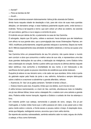— Aonde?
— Para as bandas da Sé!
— Acudi!...
Estas vozes sinistras ecoaram dolorosamente n'alma já tão ulcerada de Estácio.
Ainda havia naquela cidade de desolação e luto, para ele viúvo de suas mais queridas
afeições, um derradeiro amigo; e esse habitava justamente aquele canto, onde lavrava o
incêndio. Tomou-o tal espanto e terror, que sem volver um olhar ao oratório, da varanda
em que estava, ganhou a rua e seguiu a corrente do povo.
O incêndio era por detrás da Sé, e justamente na casa de Vaz Caminha.
O advogado, depois que Gil partiu, voltara a escrever; havia tempos que ele trabalhava
com afinco na sua grande obra, que a promulgação das novas Ordenações Filipinas, em
1603, modificara profundamente, exigindo grandes retoques e aumentos. Depois da morte
de D. Mência especialmente essa atividade do trabalho redobrara, e tornou-se quase uma
febre.
Vaz Caminha tinha um pressentimento de seu fim próximo; não queria deixar o mundo
sem concluir a obra que consumira a melhor seiva de sua vida, e representava uma das
duas grandes dedicações de sua alma, a dedicação da inteligência, como Estácio tinha
sido a dedicação do coração. Sentia o pobre velho que exauria os últimos alentos naquele
labor estrênuo; mas sorria-lhe a imortalidade de seu nome, e em holocausto a ela
sacrificava de bom grado os poucos vislumbres de existência que ainda restavam.
Euquéria já estava no seu terceiro sono, e de cada vez que acordara, tinha vindo à porta
do gabinete espiar pela fresta da porta o seu velhinho. Achando-o sempre debruçado
sobre o telônio e a escrever e sobrelinhar o grande alfarrábio, ralhava:
— Acame-se, Sr. Vaz! Já os galos cantaram. Também é tentar a Deus!...
— Estava mesmo para isso, Euquéria. Antes que vos deiteis, ouvir-me-eis roncar.
A velha tornava resmoneando; e o bom do Vaz, sorrindo, afundava-se mais no trabalho;
era já nas últimas folhas; breve veria o desejado fim, e selaria com uma cetraria a grande
obra. Poderia então morrer tranquilo, legando a Estácio o cuidado de tirar da estampa o
livro.
Um instante porém sua cabeça, esmorecida e pesada de sono, vergou. Era já por
madrugada, e muitas noites havia que o velho passava em claro; a seu pesar pois a mão
parou inerte sobre o volume, a fronte escaiu e pousou sobre o braço. A respiração doce,
ainda que fatigada, resfolgando sonora, anunciou que o bom velho dormia.
De repente ele acordou sobressaltado, sentindo estranho calor no rosto; ergueu de chofre
a cabeça, e ficou como fulminado.
 