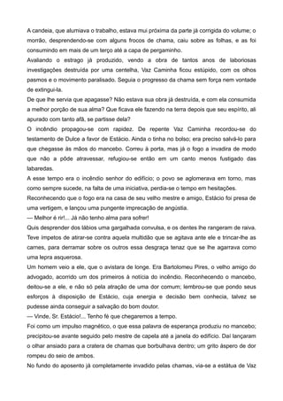A candeia, que alumiava o trabalho, estava mui próxima da parte já corrigida do volume; o
morrão, desprendendo-se com alguns frocos de chama, caiu sobre as folhas, e as foi
consumindo em mais de um terço até a capa de pergaminho.
Avaliando o estrago já produzido, vendo a obra de tantos anos de laboriosas
investigações destruída por uma centelha, Vaz Caminha ficou estúpido, com os olhos
pasmos e o movimento paralisado. Seguia o progresso da chama sem força nem vontade
de extingui-la.
De que lhe servia que apagasse? Não estava sua obra já destruída, e com ela consumida
a melhor porção de sua alma? Que ficava ele fazendo na terra depois que seu espírito, ali
apurado com tanto afã, se partisse dela?
O incêndio propagou-se com rapidez. De repente Vaz Caminha recordou-se do
testamento de Dulce a favor de Estácio. Ainda o tinha no bolso; era preciso salvá-lo para
que chegasse às mãos do mancebo. Correu à porta, mas já o fogo a invadira de modo
que não a pôde atravessar, refugiou-se então em um canto menos fustigado das
labaredas.
A esse tempo era o incêndio senhor do edifício; o povo se aglomerava em torno, mas
como sempre sucede, na falta de uma iniciativa, perdia-se o tempo em hesitações.
Reconhecendo que o fogo era na casa de seu velho mestre e amigo, Estácio foi presa de
uma vertigem, e lançou uma pungente imprecação de angústia.
— Melhor é rir!... Já não tenho alma para sofrer!
Quis desprender dos lábios uma gargalhada convulsa, e os dentes lhe rangeram de raiva.
Teve ímpetos de atirar-se contra aquela multidão que se agitava ante ele e trincar-lhe as
carnes, para derramar sobre os outros essa desgraça tenaz que se lhe agarrava como
uma lepra asquerosa.
Um homem veio a ele, que o avistara de longe. Era Bartolomeu Pires, o velho amigo do
advogado, acorrido um dos primeiros à notícia do incêndio. Reconhecendo o mancebo,
deitou-se a ele, e não só pela atração de uma dor comum; lembrou-se que pondo seus
esforços à disposição de Estácio, cuja energia e decisão bem conhecia, talvez se
pudesse ainda conseguir a salvação do bom doutor.
— Vinde, Sr. Estácio!... Tenho fé que chegaremos a tempo.
Foi como um impulso magnético, o que essa palavra de esperança produziu no mancebo;
precipitou-se avante seguido pelo mestre de capela até a janela do edifício. Daí lançaram
o olhar ansiado para a cratera de chamas que borbulhava dentro; um grito áspero de dor
rompeu do seio de ambos.
No fundo do aposento já completamente invadido pelas chamas, via-se a estátua de Vaz
 
