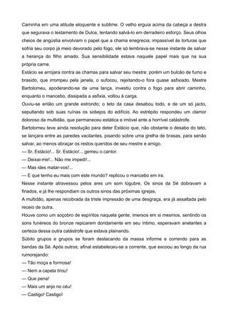 Caminha em uma atitude eloquente e sublime. O velho erguia acima da cabeça a destra
que segurava o testamento de Dulce, tentando salvá-lo em derradeiro esforço. Seus olhos
cheios de angústia envolviam o papel que a chama enegrecia; impassível às torturas que
sofria seu corpo já meio devorado pelo fogo, ele só lembrava-se nesse instante de salvar
a herança do filho amado. Sua sensibilidade estava naquele papel mais que na sua
própria carne.
Estácio se arrojara contra as chamas para salvar seu mestre; porém um bulcão de fumo e
brasido, que irrompeu pela janela, o sufocou, rejeitando-o fora quase asfixiado. Mestre
Bartolomeu, apoderando-se de uma lança, investiu contra o fogo para abrir caminho,
enquanto o mancebo, dissipada a asfixia, voltou à carga.
Ouviu-se então um grande estrondo; o teto da casa desabou todo, e de um só jacto,
sepultando sob suas ruínas os sobejos do edifício. Ao estrépito respondeu um clamor
doloroso da multidão, que permaneceu estática e imóvel ante a horrível catástrofe.
Bartolomeu teve ainda resolução para deter Estácio que, não obstante o desabo do teto,
se lançara entre as paredes vacilantes, pisando sobre uma grelha de brasas, para senão
salvar, ao menos abraçar os restos queridos de seu mestre e amigo.
— Sr. Estácio!... Sr. Estácio!... gemeu o cantor.
— Deixai-me!... Não me impedi!...
— Mas ides matar-vos!...
— E que tenho eu mais com este mundo? replicou o mancebo em ira.
Nesse instante atravessou pelos ares um som lúgubre. Os sinos da Sé dobravam a
finados, e já lhe respondiam os outros sinos das próximas igrejas.
A multidão, apenas recobrada da triste impressão de uma desgraça, era já assaltada pelo
receio de outra.
Houve como um soçobro de espíritos naquela gente; imersos em si mesmos, sentindo os
sons funéreos do bronze repicarem doridamente em seu íntimo, esperavam anelantes a
certeza dessa outra catástrofe que estava plainando.
Súbito grupos e grupos se foram destacando da massa informe e correndo para as
bandas da Sé. Após outros; afinal estabeleceu-se a corrente, que escoou ao longo da rua
rumorejando:
— Tão moça e formosa!
— Nem a capela tirou!
— Que pena!
— Mais um anjo no céu!
— Castigo! Castigo!
 