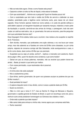 — Não se trata disto agora. Onde e como fizeste esta presa?
— Capturei-a ontem à noite na Ilha de Itapoã, onde estava fundeada.
— Com que autoridade?... Admira-vos a pergunta? Igual me fizestes pouco há!
— Com a autoridade que tem todo o súdito de El-Rei de servi-lo e defender os seus
estados; autoridade justa e legítima como nenhuma outra, pois nasce de um dever
sagrado. Onze homens apenas metem-se numa catraia, e à custa de grande esforço e
ardil obtêm capturar um bergantim tripulado por sessenta marujos, matando a maior parte
da tripulação; e quando, servindo-se das armas do inimigo, o perseguem, tudo isto sem
custar um ceitil ao real erário, vós, sr. governador, lhe saís ao encontro, para lhe perguntar
com que autoridade fizemos isto?
Essa linguagem firme abalou todos que a ouviram; mas restava uma suspeita no espírito
de D. Francisco.
— Sem dúvida, mancebo, que praticastes uma ação valorosa, e eu vos louvo por vosso
arrojo; mas não sabendo se a fizestes em nome de El-Rei como dissestes, ou por conta
própria, viajareis de conserva comigo até São Sebastião, onde averiguaremos o caso, e
se for como dizeis, darei conta a El-Rei que vos premiará.
— Suspeitais que eu seja um pirata, senhor?... replicou o mancebo com azedume. Assim
devia julgar o filho, quem há dezoito anos condenou o pai como traidor!
— Deixai em paz as cinzas paternas, mancebo, não as revolvei que podem tisnar-vos
ainda!... Basta; já resolvi o que tenho por melhor.
— Com vossa permissão, o que resolvestes não é possível.
— Por quê?
— A minha obra não está acabada!
— Nós a acabaremos juntos.
— Que diríeis, senhor governador, de quem vos quisesse usurpar os poderes de que vos
El-Rei investiu?...
— Qual paridade há nisso?
— A captura daquele navio é meu direito, como é vosso a patente dada por El-Rei.
— Quero eu tomá-lo!...
— Não é a mim que o toma V. S.a, mas ao Senhor D. Diogo de Menezes e Siqueira,
governador e capitão-general do Estado do Brasil, a quem só reconheço como tal, pois a
nenhum outro ainda prestaram homenagem as Câmaras das cidades e vilas!...
— Onde está a patente que dele trazeis?
— Não careci dela para arriscar a minha vida, menos agora que a empresa está feita.
— Tenho resolvido!
 