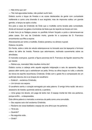 — Não tinha que ver!
— Tão mal agouradas bodas, não podiam surtir bem.
Estácio ouvira o toque de finados e as vozes destacadas da gente com curiosidade
indiferente e como uma diversão à sua angústia; mas de improviso soltou um grande
gemido, e lançou-se após a turba.
Era para a casa de Cristóvão de Ávila que a multidão corria levada pela curiosidade.
Ainda ali duravam as galas e luminárias da festa que de repente se trocara em luto.
A esta hora já os fidalgos presos no pavilhão tinham forçado a porta e derramavam-se
pelas casas. Em vez de Cristóvão morto, grande foi a surpresa de D. Francisco
encontrando sua filha a expirar.
Atravessando por entre a multidão, Estácio penetrou na câmera nupcial.
Estacou na porta.
Em frente, sobre o leito de veludo estampava-se no brocado azul da tapeçaria o formoso
relevo do talhe de Inesita. Parecia que adormecera, reclinada suavemente sobre as
almofadas.
O mancebo avançava, quando a figura pavorosa de D. Francisco de Aguilar assomou-lhe
por diante:
— Retirai-vos, mancebo! Não insulteis minha dor!
Estácio curvou a cabeça ante aquela sagrada indignação e saiu do aposento. Alguns
passos além sentiu que o estreitavam ao peito; firmou os olhos baços no vulto, e através
da névoa do espírito reconheceu Cristóvão. Então com o gesto frio e compassado de um
autômato desviou de si os braços do cavalheiro:
— Estácio!... exclamou Cristóvão.
— Um túmulo nos separa.
O cavalheiro sentiu o coração esmagado por esta palavra. O amigo tinha razão: ele era o
assassino de Inesita; querendo salvá-la, a perdera.
— Uma graça me deveis, em paga de tanto mal. O espojo mortal de Inês vos pertence,
porque enfim... a desposastes.
Esta última palavra o mancebo a arrancou do peito como uma convulsão.
— Seu esposo sois vós! exclamou Cristóvão.
— Reclamo de vossa lealdade o espojo de uma alma que me pertence.
— Tê-lo-eis.
— Quando?
— Na seguinte noite.
— Onde?
 
