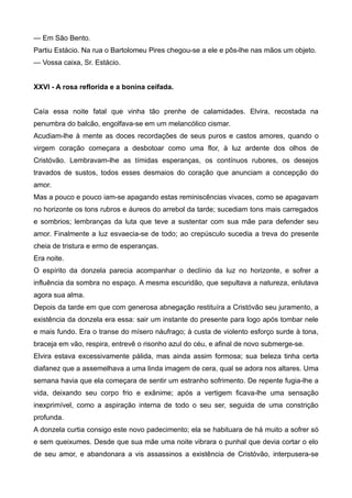 — Em São Bento.
Partiu Estácio. Na rua o Bartolomeu Pires chegou-se a ele e pôs-lhe nas mãos um objeto.
— Vossa caixa, Sr. Estácio.
XXVI - A rosa reflorida e a bonina ceifada.
Caía essa noite fatal que vinha tão prenhe de calamidades. Elvira, recostada na
penumbra do balcão, engolfava-se em um melancólico cismar.
Acudiam-lhe à mente as doces recordações de seus puros e castos amores, quando o
virgem coração começara a desbotoar como uma flor, à luz ardente dos olhos de
Cristóvão. Lembravam-lhe as tímidas esperanças, os contínuos rubores, os desejos
travados de sustos, todos esses desmaios do coração que anunciam a concepção do
amor.
Mas a pouco e pouco iam-se apagando estas reminiscências vivaces, como se apagavam
no horizonte os tons rubros e áureos do arrebol da tarde; sucediam tons mais carregados
e sombrios; lembranças da luta que teve a sustentar com sua mãe para defender seu
amor. Finalmente a luz esvaecia-se de todo; ao crepúsculo sucedia a treva do presente
cheia de tristura e ermo de esperanças.
Era noite.
O espírito da donzela parecia acompanhar o declínio da luz no horizonte, e sofrer a
influência da sombra no espaço. A mesma escuridão, que sepultava a natureza, enlutava
agora sua alma.
Depois da tarde em que com generosa abnegação restituíra a Cristóvão seu juramento, a
existência da donzela era essa: sair um instante do presente para logo após tombar nele
e mais fundo. Era o transe do mísero náufrago; à custa de violento esforço surde à tona,
braceja em vão, respira, entrevê o risonho azul do céu, e afinal de novo submerge-se.
Elvira estava excessivamente pálida, mas ainda assim formosa; sua beleza tinha certa
diafanez que a assemelhava a uma linda imagem de cera, qual se adora nos altares. Uma
semana havia que ela começara de sentir um estranho sofrimento. De repente fugia-lhe a
vida, deixando seu corpo frio e exânime; após a vertigem ficava-lhe uma sensação
inexprimível, como a aspiração interna de todo o seu ser, seguida de uma constrição
profunda.
A donzela curtia consigo este novo padecimento; ela se habituara de há muito a sofrer só
e sem queixumes. Desde que sua mãe uma noite vibrara o punhal que devia cortar o elo
de seu amor, e abandonara a vis assassinos a existência de Cristóvão, interpusera-se
 