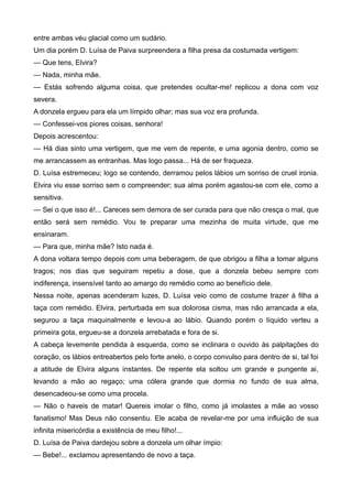 entre ambas véu glacial como um sudário.
Um dia porém D. Luísa de Paiva surpreendera a filha presa da costumada vertigem:
— Que tens, Elvira?
— Nada, minha mãe.
— Estás sofrendo alguma coisa, que pretendes ocultar-me! replicou a dona com voz
severa.
A donzela ergueu para ela um límpido olhar; mas sua voz era profunda.
— Confessei-vos piores coisas, senhora!
Depois acrescentou:
— Há dias sinto uma vertigem, que me vem de repente, e uma agonia dentro, como se
me arrancassem as entranhas. Mas logo passa... Há de ser fraqueza.
D. Luísa estremeceu; logo se contendo, derramou pelos lábios um sorriso de cruel ironia.
Elvira viu esse sorriso sem o compreender; sua alma porém agastou-se com ele, como a
sensitiva.
— Sei o que isso é!... Careces sem demora de ser curada para que não cresça o mal, que
então será sem remédio. Vou te preparar uma mezinha de muita virtude, que me
ensinaram.
— Para que, minha mãe? Isto nada é.
A dona voltara tempo depois com uma beberagem, de que obrigou a filha a tomar alguns
tragos; nos dias que seguiram repetiu a dose, que a donzela bebeu sempre com
indiferença, insensível tanto ao amargo do remédio como ao benefício dele.
Nessa noite, apenas acenderam luzes, D. Luísa veio como de costume trazer à filha a
taça com remédio. Elvira, perturbada em sua dolorosa cisma, mas não arrancada a ela,
segurou a taça maquinalmente e levou-a ao lábio. Quando porém o líquido verteu a
primeira gota, ergueu-se a donzela arrebatada e fora de si.
A cabeça levemente pendida à esquerda, como se inclinara o ouvido às palpitações do
coração, os lábios entreabertos pelo forte anelo, o corpo convulso para dentro de si, tal foi
a atitude de Elvira alguns instantes. De repente ela soltou um grande e pungente ai,
levando a mão ao regaço; uma cólera grande que dormia no fundo de sua alma,
desencadeou-se como uma procela.
— Não o haveis de matar! Quereis imolar o filho, como já imolastes a mãe ao vosso
fanatismo! Mas Deus não consentiu. Ele acaba de revelar-me por uma influição de sua
infinita misericórdia a existência de meu filho!...
D. Luísa de Paiva dardejou sobre a donzela um olhar ímpio:
— Bebe!... exclamou apresentando de novo a taça.
 