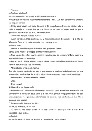 — Nunca!...
— Preferes a infâmia?
— Estou resignada, respondeu a donzela com humildade.
A viúva teve um instante os olhos cravados sobre a filha. Que mau pensamento ruminava
ela naquele transe?
— Então para salvar este fruto do crime e da vergonha que trazes no ventre, não te
importa macular o nome de teu pai e a virtude de tua mãe, de lançar sobre os que te
geraram o desprezo e o escárnio de tua desonra?
— O crime foi meu; só eu serei punida!
— Assim devia ser, mas assim não é. O mundo dirá vendo-te passar: — É a filha de
Afonso de Paiva, o honrado mercador, que tornou-se uma...
— Minha mãe!...
— Arrepia-te o nome? O povo o dirá não uma, porém mil vezes!
Sentiu Elvira irritar-se o coração contra aquela crueldade:
— Pois que repita!... Será maior o castigo, quanto maior for a vergonha! Tudo sofreria, e
agora ainda mais, por meu filho.
— Por teu filho!... E esse mesmo, quando souber que é um bastardo, não te pedirá contas
severas de tua virtude e de sua honra?
— Ah! exclamou Elvira ferida n'alma.
Sua mão chegou a estender-se para a taça; mas uma boa inspiração lhe desceu do céu,
que retraiu o movimento e lhe orvalhou de sorriso e esperança o semblante angustiado:
— Meu filho terá um nome honrado e nobre!
— Qual?
— O de seu pai.
A viúva soltou um riso de mofa.
— Supondes que Cristóvão me abandonou? continuou Elvira. Pois sabei, minha mãe, que
fui eu quem o absolvi de seus votos e a seu pesar, porque me julguei indigna de seu
amor, depois de meu pecado, embora fosse ele a causa. Mas aceitarei para meu filho o
que para mim recusei.
O riso escarninho da dama redobrou:
— De que rides vós, minha mãe?
— É verdade; não sabeis ainda! Ouvis este rumor de festa que anda lá fora? Nem
suspeitais o que seja?...
— Acabai!
— São as bodas de vosso fiel amante D. Cristóvão de Garcia de Ávila.
 