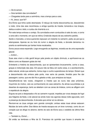 — De lá saíram.
— Sois também das convidadas?
— Chegastes tarde para a cerimônia, mas a tempo para a ceia.
— Ai, Jesus, que foi?
Era Elvira que tinha caído desmaiada. O rebuço da manta desconcertou-se, descobrindo
o rosto. Uma das aias reconheceu a amiga querida de Inesita; tomando-a nos braços,
deitou-a sobre o leito, e cuidou de chamá-la a si.
Por este tempo entrava o cortejo. Os convidados eram conduzidos à sala da ceia, e corria
a cena até o momento, em que se retirou Cristóvão depois de seu estranho pedido.
Saído o mancebo, a noiva querendo repousar um instante no camarim, pediu ao pai que a
abençoasse. Apenas se viu livre do rumor e alegria da festa, a donzela derramou no
pranto os sentimentos por tantas horas recalcados.
Durou pouco essa expansão. Logo enxugando as lágrimas, revestiu-se de uma expressão
glacial.
— Enfim!...
Suas aias viram a mão gentil lançar pela janela um objeto diminuto, e apinharem-se os
lábios como se libassem gotas de mel.
Entretanto a história da desconhecida, que se apresentara bruscamente, corria a casa,
graças à indiscrição das aias. Em pouco não se falou em outra coisa, e o acontecimento,
aliás natural, ainda que estranho, tomou logo o cunho supersticioso do tempo. Diziam que
a desconhecida não entrara pela porta, mas saíra da parede, fendida para lhe dar
passagem; outros, que era tão fria e gelada a mão, que arrepiava ao toque.
Assoalhando-se tais vozes, chegaram a Inesita que as ouviu das aias próximas.
Inquirindo do motivo, veio ao conhecimento do caso estranho. As almas sucumbidas e já
desertas de esperança, tanto se deleitam com as cenas de tristeza, como se afligem com
o espetáculo da alegria.
Ergueu-se pois a desposada e foi ao camarim nupcial, impelida por vivos desejos de fugir
aos folgares da festa, e de saturar-se ainda mais nas agonias dessa noite agourada, com
a presença da desconhecida. A donzela quis entrar só na câmera.
Reviram-se as duas amigas sem grande comoção; ambas estas duas almas estavam
flácidas de tanto sofrer. Dos lábios de Inesita escapou-se um leve rumorejo, como de um
coração que se afoga no abismo; dentro do seio de Elvira soou o estalido da última fibra
rota.
— Também tu, Elvira!...
Só então se lembrara a filha de D. Francisco do quinhão que tocara à amante de
 