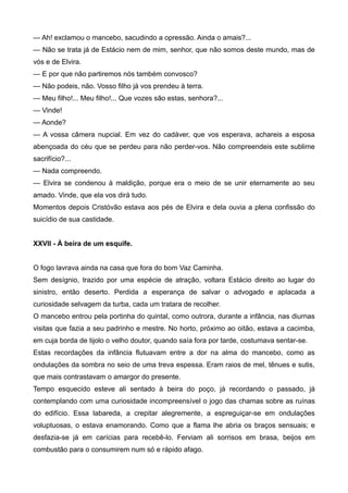 — Ah! exclamou o mancebo, sacudindo a opressão. Ainda o amais?...
— Não se trata já de Estácio nem de mim, senhor, que não somos deste mundo, mas de
vós e de Elvira.
— E por que não partiremos nós também convosco?
— Não podeis, não. Vosso filho já vos prendeu à terra.
— Meu filho!... Meu filho!... Que vozes são estas, senhora?...
— Vinde!
— Aonde?
— A vossa câmera nupcial. Em vez do cadáver, que vos esperava, achareis a esposa
abençoada do céu que se perdeu para não perder-vos. Não compreendeis este sublime
sacrifício?...
— Nada compreendo.
— Elvira se condenou à maldição, porque era o meio de se unir eternamente ao seu
amado. Vinde, que ela vos dirá tudo.
Momentos depois Cristóvão estava aos pés de Elvira e dela ouvia a plena confissão do
suicídio de sua castidade.
XXVII - À beira de um esquife.
O fogo lavrava ainda na casa que fora do bom Vaz Caminha.
Sem desígnio, trazido por uma espécie de atração, voltara Estácio direito ao lugar do
sinistro, então deserto. Perdida a esperança de salvar o advogado e aplacada a
curiosidade selvagem da turba, cada um tratara de recolher.
O mancebo entrou pela portinha do quintal, como outrora, durante a infância, nas diurnas
visitas que fazia a seu padrinho e mestre. No horto, próximo ao oitão, estava a cacimba,
em cuja borda de tijolo o velho doutor, quando saía fora por tarde, costumava sentar-se.
Estas recordações da infância flutuavam entre a dor na alma do mancebo, como as
ondulações da sombra no seio de uma treva espessa. Eram raios de mel, tênues e sutis,
que mais contrastavam o amargor do presente.
Tempo esquecido esteve ali sentado à beira do poço, já recordando o passado, já
contemplando com uma curiosidade incompreensível o jogo das chamas sobre as ruínas
do edifício. Essa labareda, a crepitar alegremente, a espreguiçar-se em ondulações
voluptuosas, o estava enamorando. Como que a flama lhe abria os braços sensuais; e
desfazia-se já em carícias para recebê-lo. Ferviam ali sorrisos em brasa, beijos em
combustão para o consumirem num só e rápido afago.
 
