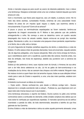 Ainda o mancebo ergueu-se para acudir ao aceno da labareda palpitante; mas o reteve
uma lembrança. Desejava contemplar ainda uma vez a beleza material daquela que tanto
amara em vida.
Com o movimento, que fizera para erguer-se, caiu um objeto, e produziu rumor. Há no
meio das dores acerbas, curiosidades frívolas, sintomas de uma caducidade moral.
Estácio foi presa de um impulso igual: ergueu o objeto, que examinou atenta e
minuciosamente. O que era? Como ali se achava?
A pouco e pouco as reminiscências espedaçadas se foram reatando; lembrou-se
vagamente da imagem encanecida do P. Molina e das palavras que ele proferira
entregando-lhe o cofre. No começo a cena se desenhou como um quadro secular
despregado dos muros de vetusto castelo; depois avivou-se ao pungir dos recentes
golpes. Revistando o cofre, viu o mancebo uma pequena chave pendente; experimentou-
a no fecho; deu a volta; abriu a tampa.
Um jorro fulgurante de límpidas centelhas esguichou de dentro, e deslumbrou a vista de
Estácio. O cofre estava cheio de grandes diamantes; havia ali encerrada, naquele estreito
vão de algumas polegadas, uma riqueza estupenda. Mais uma ironia amarga da fortuna,
que o esbofeteava assim com a opulência, quando dela não carecia, havendo antes, nos
dias da ambição, nas horas de esperança, abatido seu pundonor com a carranca da
indigência!
Estácio já não pertencia à terra; suas núpcias eram do túmulo; o himeneu de sua alma
com a de Inês devia celebrar-se no céu. Lá há as galas da bem-aventurança e as
irradiações da luz divina; não se carecem das chispas e do brilho material. Ninguém mais
lhe restava na terra a quem fazer dom de tamanha riqueza; todas as suas afeições tinham
voado para o seio do Criador a esperá-lo; e uma, uma das mais queridas, estalara com
violência.
Entretanto murmuravam os lábios do mancebo:
— Ímpia sorte!... Devias conhecer-me, pois desde a infância contigo luto!... Queres
depravar-me o coração acendendo nele a cobiça!... Pudesse eu, que dispersara com um
sopro todo este imenso tesouro por ti acumulado!...
Uma lembrança atravessou o espírito de Estácio. Ouvira outrora no pátio uma renhida
controvérsia sobre a combustão do diamante, então simples conjetura dos sábios que só
mais tarde foi verificada por experiências repetidas. O mancebo aproximou-se do edifício
incendiado: a parede do oitão, de todo desmoronada, descobria o ladrilho do que fora
gabinete de Vaz Caminha.
Encheu Estácio a mão de diamantes e atirou-os sobre aquele pavimento abrasado; umas
 