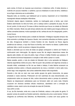 após outras, lá foram as riquezas que encerrava o misterioso cofre. A todas devorou o
incêndio em poucos instantes: o carbônio, que se cristalizara no seio da terra, volatilizou-
se ao fogo e derramou-se na atmosfera.
Naquela noite, os viventes, que habitavam por aí acerca, respiraram um ar miasmático
impregnado dessas exalações milionárias.
Contaram depois alguns mesteirais, saídos na madrugada para a tenda, que viram
Estácio adormecido na relva do horto, com a cabeça sobre o parapeito do poço. Ao sair
do sol, porém, lá não era já. Foi essa a última memória que houve na cidade do Salvador
do infeliz mancebo. Muita vez pelo tempo adiante deu ele matéria para longas práticas às
velhas comadres baianas; muita suposição se fez; certeza de seu fim desgraçado, porém,
nunca houve.
O seguinte dia foi de tristeza para a cidade do Salvador. A fidalguia naqueles tempos não
tinha somente o privilégio da riqueza e fausto, nem somente enfeudava as festas e gozos
da vida. Arrogava-se também a tirania fúnebre do luto. Quando se finava alguma
existência da nobreza, o nojo não ficava na família, nem mesmo na classe; a plebe devia
participar dele, e sentir as penas e mágoas dos grandes.
Desde a alvorada que os sinos de todas as igrejas começaram a dobrar por finados e
continuaram sem interrupção. Se alguma suave flor de alegria despontava nesse dia
algures pela cidade, em casa de pobre, logo a finava o bafejo fúnebre que passava. O
som vibrante do bronze traspassava o coração e nele vertia o pesar e o susto.
Nesta ocasião, porém, o luto da cidade do Salvador não é uma opressão da fidalguia;
rebenta espontâneo d'alma do povo. Não há quem não pranteie com lágrimas sinceras a
donzela infeliz, arrebatada na flor de sua idade e beleza. A esta lástima acrescem as
suspeitas sinistras sobre o infausto passamento da noiva, e também o terror pela nova,
ainda vaga, mas exagerada, das outras catástrofes dessa noite angustiada.
Durante o dia não se viam nas ruas senão grupos de gente merencória, de passo
arrastado e vozes soturnas. Praticavam em tom submisso do caso desventurado; uns
conjeturando sobre as causas do fato; outros discorrendo sobre a pompa do saimento.
Depois se dispersavam cabisbaixos para se formarem além em outra roda. Entanto
cruzavam em diversos sentidos oficiais mecânicos, atarefados com a armação do
catafalco e essa, assim como da armação da casa de Cristóvão.
Caiu enfim a noite.
A rua, da Sé chamada, onde era a casa de Cristóvão, estava a não poder de gente. O
popular curioso de assistir ao fúnebre saimento, rebentava de uma e outra banda. Vinham
chegando as confrarias dos Defuntos, da Misericórdia, e outras com seus guiões na
 