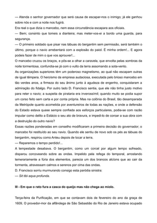 — Atenda o senhor governador que será causa de escapar-nos o inimigo; já ele ganhou
sobre nós e com a noite nos fugirá.
Era real o que dizia o mancebo, nem essa circunstância escapara aos oficiais.
— Bem; consinto que tomeis a dianteira; mas meter-vos-ei a bordo uma guarda, para
segurança.
— O primeiro soldado que pisar nas tábuas do bergantim sem permissão, será também o
último, porque o navio arrebentará com a explosão do paiol. É minha ordem!... E agora
podeis fazer de mim o que vos aprouver!...
O mancebo cruzou os braços, e pôs-se a olhar a caravela, que envolta pelas sombras da
noite tormentosa, confundia-se já com o vulto da terra assomando a sota-vento.
As organizações superiores têm um poderoso magnetismo, ao qual não escapam outras
de igual têmpera. O heroísmo da empresa audaciosa, executada pelo brioso mancebo em
tão verdes anos, a firmeza do seu ânimo junto à agudeza de engenho, conquistaram a
admiração do fidalgo. Por outro lado D. Francisco sentia, que ele não tinha justo motivo
para reter o navio; a suspeita de pirataria era inverossímil; quando muito se podia supor
um corso feito sem carta e por conta própria. Mas na colônia do Brasil, tão desamparada
da Metrópole quanto acometida por aventureiros de todas as nações, e onde a defensão
do Estado estava quase sempre confiada aos esforços particulares, podia-se com razão
imputar como delito a Estácio o seu ato de bravura, e impedi-lo de coroar a sua obra com
a destruição do outro navio?
Essas razões ponderadas em conselho modificaram a primeira decisão do governador; o
mancebo foi restituído ao seu navio. Quando ele sentiu de novo sob os pés as tábuas do
bergantim, respirou como Anteu depois de tocar a terra.
— Reparemos o tempo perdido!...
A tempestade desabava. O bergantim, como um corcel por algum tempo sofreado,
disparou corcoveando sobre as ondas. Impelido pela refega do temporal, arrostando
temerariamente a fúria dos elementos, parecia um dos brancos alcíons que ao cair da
tormenta, atravessam calmos e serenos por cima das ondas.
D. Francisco sorriu murmurando consigo esta paródia sinistra:
— Sit tibi aqua profunda.
III - Em que o rato fura a casca do queijo mas não chega ao miolo.
Terça-feira da Purificação, em que se contavam dois de fevereiro do ano da graça de
1609, O provedor-mor da alfândega de São Sebastião do Rio de Janeiro estava ocupado
 