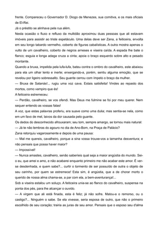 frente. Compareceu o Governador D. Diogo de Menezes, sua comitiva, e os mais oficiais
de El-Rei.
Já o préstito se alinhava pela rua além.
Nesta ocasião o fluxo e refluxo da multidão aproximou duas pessoas que ali estavam
imóveis para assistir ao triste espetáculo. Uma delas deve ser Zana, a feiticeira, envolta
em seu longo tabardo vermelho, coberto de figuras cabalísticas. A outra mostra apenas o
vulto de um cavalheiro, coberto de negros arneses e viseira caída. A espada lhe bate o
flanco; esguia e longa adaga cruza a cinta; apoia o braço esquerdo sobre alto e pesado
montante.
Quando a bruxa, impelida pela lufa-lufa, bateu contra o ombro do cavalheiro, este abaixou
para ela um olhar lento e inerte; enxergando-a, porém, sentiu alguma emoção, que se
revelou por ligeiro sobressalto. Seu guante cerrou com ímpeto o braço da mulher.
— Bruxa de Satanás!... rugiu uma voz cava. Estais satisfeita! Vindes ao repasto dos
mortos, como vampiro que és!
A feiticeira estremeceu:
— Perdão, cavalheiro, se vos ofendi. Mas Deus me fulmine se foi por meu querer. Nem
sequer entendo as vossas falas!
A voz, que estas palavras proferiu, era suave como uma dulia; mas sentia-se nela, como
em um favo de mel, laivos da dor causada pelo guante.
Os dedos do desconhecido afrouxaram; seu tom, sempre amargo, se tornou mais natural:
— Já te não lembras do agouro no dia de Ano-Bom, na Praça de Palácio?
Zana retorquiu vagarosamente e depois de uma pausa:
— Mal me quereis, cavalheiro, porque a sina vossa trouxe-vos a tamanha desventura; e
não pensais que possa haver maior?
— Impossível!
— Nunca amastes, cavalheiro, senão saberíeis qual seja a maior angústia do mundo. Sei-
o eu, que amei e amo, e não acabarei enquanto primeiro me não acabar este amor. É ver-
se desdenhada, e quem sabe?... curtir o tormento de ser possuído de outra o objeto de
seu carinho, por quem se estremece! Esta sim, é angústia, que a de chorar morto o
querido de nossa alma chama-se, a par com ela, a bem-aventurança!...
Sob a viseira estalou um soluço. A feiticeira unia-se ao flanco do cavalheiro, suspensa na
ponta dos pés, para lhe alcançar o ouvido.
— A virgem que ali está finada, esta é feliz; já não sofre. Matou-a o remorso, ou o
castigo?... Ninguém o sabe. Se ela vivesse, seria esposa de outro, que não o primeiro
escolhido de seu coração; trairia as juras de seu amor. Pensais que o esposo seu d'alma
 